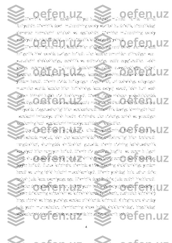 O‘smirlik   davrida   etakchi   faoliyat–bu   o‘qish   muloqat   hamda   mehnat
faoliyatidir.  O‘smirlik  davri     muloqotining  asosiy   vazifasi   bu  do‘stlik,  o‘rtoqlikdagi
elementar   normalarini   aniqlash   va   egallashdir.   O‘smirlar   muloqotining   asosiy
xususiyati shundan iboratki, u to‘la o‘rtoqlik kodeksiga bo‘ysinadi. 
O‘smirlarning ota–onasi, kattalar bilan qiladigan muloqoti asosan ularning katta
bo‘lganlik   hissi   asosida   tuzilgan   bo‘ladi.   Ular   kattalar   tomonidan   qilinadigan   xaq–
xuquqlarini   cheklashlariga,   qarshilik   va   eotirozlariga   qattiq   qayg‘uradilar.   Lekin
shunga   qaramasdan   u   muloqotda   kattalarning   qo‘llab–quvvatlashlariga   ehtiyoj
sezadilar.   Birgalikdagi   faoliyat   o‘smirga   kattalarni   yaxshiroq   tushinishlari   uchun
yordam   beradi.   O‘smir   o‘zida   bo‘layotgan   o‘zgarishlar,   uni   tashvishga   solayotgan
muamolar   xaqida   kattalar   bilan   bo‘lishishga   katta   extiyoj   sezadi,   lekin   buni   xech
qachon   birinchi   bo‘lib   o‘zi   boshlamaydi.   O‘smir   o‘ziga   nisbatan   yosh   bolalardek
qilinadigan   muomila   –   munosabatiga   qattiq   norozilik   bildiradi.   O‘smirlar   muloqoti
nihoyasida o‘zgaruvchanligi bilan xarakterlanadi. O‘smirlik davriga kimningdir hatti
–xarakatini   imitatsiya   qilish   hosdir.   Ko‘pincha   ular   o‘zlariga   tanish   va   yoqadigan
kattalarning hatti–xarakatlarini imitatsiya taqlidchanlik qiladilar.
Qayd   etib   o‘tilgan   yo‘nalganlik   albatta   kattalarning   ham   muloqot   va
munosabatda   mavjud,   lekin   ular   kattalarnikidan   o‘z   emotsionalligi   bilan   farqlanadi.
Tengdoshlari,   shuningdek   sinfdoshlari   guruxida   o‘smir   o‘zining   kelishuvchanlik
xususiyati   bilan   namoyon   bo‘ladi.   O‘smir   o‘z   guruxiga   bog‘liq     va   qaram   bщlgani
holda shu guruxning umumiy fikriga qo‘shilishga va uning qarorini doimo bajarishga
tayyor   bo‘ladi.   Gurux   ko‘pincha   o‘smirda   «Biz»   hissining   shakillanishiga   yordam
beradi   va   uning   ichki   holatini   mustahkamlaydi.   O‘smir   yoshdagi   bola   uchun   do‘st
tanlash  juda   katta  axamiyatga  ega.  O‘smirlik  davrida  do‘st   juda  qadirli  hisoblanadi.
Do‘stlar doimiy ravishda ruhan, qalban yaqin bo‘lishga extiyoj sezadilar. Bu extiyoj
o‘smir do‘stlarning so‘rashishi va ko‘rishishlarida (qo‘l berib, quchoqlab ko‘rishish)
birga o‘tirish va birga yurishga xarakat qilishlarida ko‘rinadi. Ko‘pgina ana shunday
juda   yaqin   munosabatlar,   o‘smirlarning   shaxs   bo‘lib   shakllanishdagi,   birgalikdagi
xarakatlarini izi inson qalbida va xotirasida bir umrga saqlanib qoladi.
4 