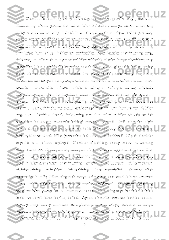   O‘smirlar kattalarning ularga bildiradigan ishonchlariga katta extiyoj sezadilar.
Kattalarning   o‘smir   yoshdagilar   uchun   ta’sir   ko‘rsatish,   tarbiya   berish   uchun   eng
qulay   sharoit–bu   umumiy   mehnat   bilan   shug‘ullanishidir.   Agar   kichik   yoshdagi
bolalar   yordamchi   bo‘lish   rollaridan   qoniqsalar,   o‘smirlar,   ayniqsa   katta   o‘smirlar
kattalar bilan teng ravishda faoliyat ko‘rsatayotganlaridan, lozim bo‘lganda ularning
o‘rnilariga   ham   ishlay   olishlaridan   qoniqadilar.   Agar   kattalar   o‘smirlarning   teng,
do‘stona, uni to‘la tushunadigan va aql bilan rahbarlik qilsalar, bunga o‘smirlar ijobiy
qaraydilar, lekin bu rahbarlik kattaning hoxish–istagi ustunligi asosida bo‘lsa, unday
xolda   ular   to‘la   qarshilik   ko‘rsatadilar.   Bu   qarshilik   ko‘pincha   salbiy   natijalarni,
ba’zan esa depressiyani ham yuzaga keltirishi mumkin.  Bu  h olat k o‘ pincha ota –onasi
avtoritar   munosabatda   b o‘ luvchi   oilalarda   uchraydi.   K o‘ pgina   bunday   oilalarda
tarbiyalanayotgan   o‘ smirlar   h ayotda   musta q il   h olda   xarakat   q ilishlari,   o‘ z   rejalarini
amalga   oshirishlari,   q iyin   ma ’ suliyatning   o‘ z   b o‘ ynilariga   olishlari   birmuncha
q iyinro q . Ular k o‘ pincha intelektual xarakterdagi muammolarni  h am  q iyinchilik bilan
engadilar.   O‘ smirlik   davrida   bolalarning   atrofdagi   odamlar   bilan   shaxsiy   va   ish
yuzasidan   b o‘ ladigan   munosabatlaridagi   mav q ei   щ zgaradi.   Endi   o‘ smirlar   o‘ yin
h amda damga kamro q  va q tlarini ajratgan  h olda k o‘ pro q  jiddiy ishlar bilan shugullana
boshlaydilar   va   ularda   bilish   jarayonlari   jadal   rivojlana   boshlaydi.   O‘q ish   o‘ smirlar
xayotida   katta   o‘ rinni   egallaydi.   O‘smirlar   o‘qishidagi   asosiy   motiv   bu   ularning
kattaliklarini   xis   ettiradigan,   anglatadigan   o‘qish   turlariga   tayyorlanishlaridir.   Ular
uchun   mashg‘ulotlarning   asosan   mustaqillik   beriladigan   shakllari   yoqadi.   Boshqa
davr   bolalarigasnisbatan   o‘smirlarning   fanlarni   muvafaqqiyatli   o‘zlashtirishlari
qiziqishlarining   orttirishlari   o‘qituvchining   o‘quv   materialini   tushuntira   olish
maxoratiga   bog‘liq.   Bilim   o‘rganish   extiyojlari   asosida   asta-sekinlik   bilan   umuman
o‘quv   fanlari   nisbatan   qat’iy   ijobiy   munosabat   shakllanadi.   Bu   davrda   o‘qishning
yangi motivlari yuzaga keladi. Bu motivlar asosan o‘smirning xayotiy rejalari kelajak
kasbi,   va   ideali   bilan   bog‘liq   bo‘ladi.   Aynan   o‘smirlik   davridan   boshlab   bolalar
xayotiy   ilmiy,   badiiy   bilimlarni   kenagytirishga   aloxida   extiyoj   sezadilar   va   bunga
xarakat   qiladilar.   Bilimli   bola   tengdoshlari   orasida   xursatga   sozovor   bo‘ladi.   Bilim
o‘smirlarga   aloxida   bir   quvonch   bag‘ishlaydi   va   uning   tafakkur   qilish   layoqatini
5 