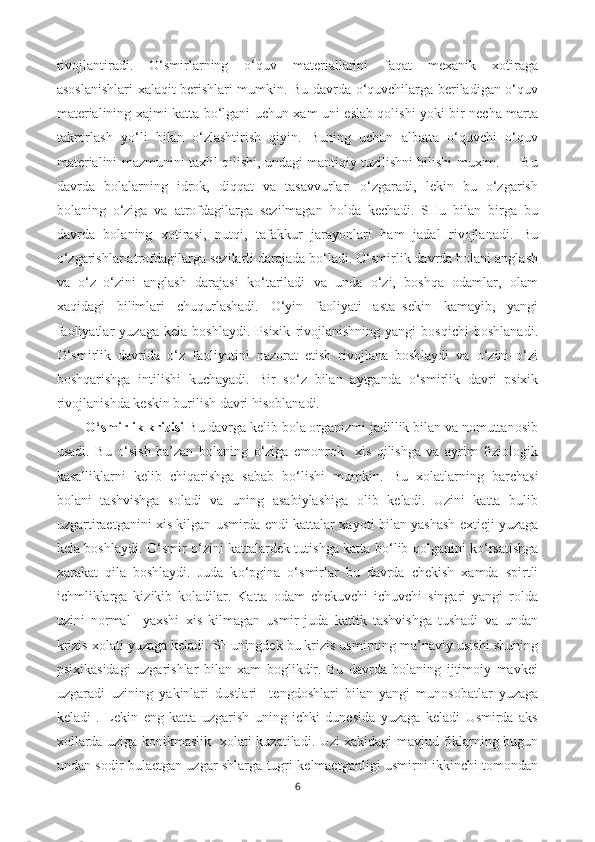 rivojlantiradi.   O‘smirlarning   o‘quv   materiallarini   faqat   mexanik   xotiraga
asoslanishlari xalaqit berishlari mumkin. Bu davrda o‘quvchilarga beriladigan o‘quv
materialining xajmi katta bo‘lgani uchun xam uni eslab qolishi yoki bir necha marta
takrorlash   yo‘li   bilan   o‘zlashtirish   qiyin.   Buning   uchun   albatta   o‘quvchi   o‘quv
materialini mazmunini taxlil qilishi, undagi mantiqiy tuzilishni bilishi muxim.         Bu
davrda   bolalarning   idrok,   diqqat   va   tasavvurlari   o‘zgaradi,   lekin   bu   o‘zgarish
bolaning   o‘ziga   va   atrofdagilarga   sezilmagan   holda   kechadi.   SHu   bilan   birga   bu
davrda   bolaning   xotirasi,   nutqi,   tafakkur   jarayonlari   ham   jadal   rivojlanadi.   Bu
o‘zgarishlar atrofdagilarga sezilarli darajada bo‘ladi. O‘smirlik davrda bolani anglash
va   o‘z–o‘zini   anglash   darajasi   ko‘tariladi   va   unda   o‘zi,   boshqa   odamlar,   olam
xaqidagi   bilimlari   chuqurlashadi.   O‘yin   faoliyati   asta–sekin   kamayib,   yangi
faoliyatlar   yuzaga   kela   boshlaydi.   Psixik   rivojlanishning   yangi   bosqichi   boshlanadi.
O‘smirlik   davrida   o‘z   faoliyatini   nazorat   etish   rivojlana   boshlaydi   va   o‘zini–o‘zi
boshqarishga   intilishi   kuchayadi.   Bir   s o‘ z   bilan   aytganda   o‘ smirlik   davri   psixik
rivojlanishda keskin burilish davri  h isoblanadi. 
O‘ smirlik krizisi  Bu davrga kelib bola organizmi jadillik bilan va nomuttanosib
usadi.   Bu   o‘sish   ba’zan   bolaning   o‘ziga   emonrok     xis   qilishga   va   ayrim   fiziologik
kasalliklarni   kelib   chiqarishga   sabab   bo‘lishi   mumkin.   Bu   xolatlarning   barchasi
bolani   tashvishga   soladi   va   uning   asabiylashiga   olib   keladi.   Uzini   katta   bulib
uzgartiraetganini xis kilgan usmirda endi kattalar xa yo ti bilan yashash extieji yuzaga
kela boshlaydi.   O‘ smir   o‘ zini kattalardek tutishga katta b o‘ lib   q olganini k o‘ rsatishga
xarakat   q ila   boshlaydi.   Juda   k o‘ pgina   o‘ smirlar   bu   davrda   chekish   xamda   spirtli
ichmliklarga   kizikib   koladilar.   Katta   odam   chekuvchi   ichuvchi   singari   yangi   rolda
uzini   normal     yaxshi   xis   kilmagan   usmir   juda   kattik   tashvishga   tushadi   va   undan
krizis xolati yuzaga keladi. SHuningdek bu krizis usmirning ma’naviy usishi shuning
psixikasidagi   uzgarishlar   bilan   xam   boglikdir.   Bu   davrda   bolaning   ijtimoiy   mavkei
uzgaradi   uzining   yakinlari   dustlari     tengdoshlari   bilan   yangi   munosobatlar   yuzaga
keladi   .   Lekin   eng   katta   uzgarish   uning   ichki   dunesida   yuzaga   keladi   Usmirda   aks
xollarda uziga konikmaslik   xolati kuzatiladi. Uzi xakidagi mavjud fiklarning bugun
undan sodir bulaetgan uzgar shlarga tugri kelmaetganligi usmirni ikkinchi tomondan
6 