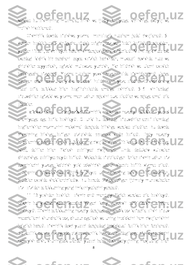 xarakat   bu   o‘ smirning   muomala,   bilish   va   ijodiy   faoliyatga   kirilishiga   extiyoj   va
intilish  h isoblanadi. 
O‘ smirlik   davrda   o‘q ishva   yozma     monologik   nut qh am   jadal   rivojlanadi.   5–
sifndan   boshlab   to   9–sinfgacha   o‘q ish   t o‘g‘ ri,   tez   va   ifodali   b o‘ lish   darajasidan,
yoddan ifodali, ta ’ sirli aytib bera olish darajasigacha k o‘ tariladi. Monologik nut q  esa
asardagi   kichik   bir   parchani   q ayta   s o‘ zlab   berishdan,   musta q il   ravishda   nut q   va
chi q ishlar   tayyorlash,   o g‘ zaki   muloxaza   yuritish,   fikr   bildirish   va   ularni   asoslab
berishgacha   o‘ zgaradi.   Yozma   nut qh am   yaxshilangan   h olda   o‘ smirlar   endi   ularga
berilgan   erkin   mavzu   b o‘ yicha   musta q il   h olda   insho   yoza   oladilar.   O‘ smirlarning
nut q i   t o‘ la   tafakkur   bilan   bo g‘ li qh olatida   amalga   oshiriladi.   5–6   –sinflardagi
o‘q uvchilar  o g‘ zaki   va yozma  matn uchun  rejasini   tuza  oladilar   va rejaga  amal   q ila
oladalar. 
Tafakkurning     rivojlanishi. O‘ smirlik   davrida   nazariy   tafakkur   yu q ori
a h amiyatga   ega   b o‘ la   boshlaydi.   CHunki   bu   davrdagi   o‘q uvchilar   atrof   olamdagi
bo g‘ lanishlar   mazmunini   maksimal   darajada   bilishga   xarakat   q iladilar.   Bu   davrda
o‘ smirning   bilshga   b o‘ lgan   q izi q ishda   progress   sodir   b o‘ ladi.   Ilmiy   nazariy
bilimlarning egallab olinishi tufakkurning rivojlanishiga olib keladi. Buning  h isobiga
isbot,   dalillar   bilan   fikrlash   q obiliyati   rivojlanadi.   Unda   deduktiv   xulosalar
chi q arishga   q obiliyat paydo b o‘ ladi. Maktabda   o‘q itiladigan fanlar   o‘ smir uchun   o‘ z
taxminlarini   yuzaga   keltirish   yoki   tekshirish   uchun   sharoit   b o‘ lib   xizmat   q iladi.
J.Piajening   ta ’ kidlashicha   «Ijtimoiy   h ayot   uch   narsaning   ta ’ siri   –   til,   mazmun,
q oidalar   asosida   shakllantiriladi».   Bu   borada   o‘ zlashtirilgan   ijtimoiy   munosabatlar
o‘ z – o‘ zidan tafakkurning yangi imkoniyatlarini yaratadi. 
11–12   yoshdan   boshlab     o‘ smir   endi   manti q iy   fikrlab   xarakat   q ila   boshlaydi.
O‘ smir   bu   yoshda   xuddi   kattalar   singari   keng   q amrovli   ta h lil   etishni   o‘ rgana
boshlaydi.   O‘ smir tafakkurning nazariy darajaga   q anchalik tez k o‘ tarila olishi   o‘q uv
materiallarni  shunchalik  tez, chu q ur  egallash  va uning intelektini   h am  rivojlanishini
belgilab beradi.   o‘ smirlik davri yu q ori darajadagi intelektual faollik bilan far q lanadi.
Bu   faollik   asosan   ni h oyatda   q izi q uvchanlik   h amda   atrofdagilarga   o‘ z   layo q atlarini
namoyish etish, shuningdek ulardan yu q ori  ba h o olish extiyojining mavjudligi  bilan
8 