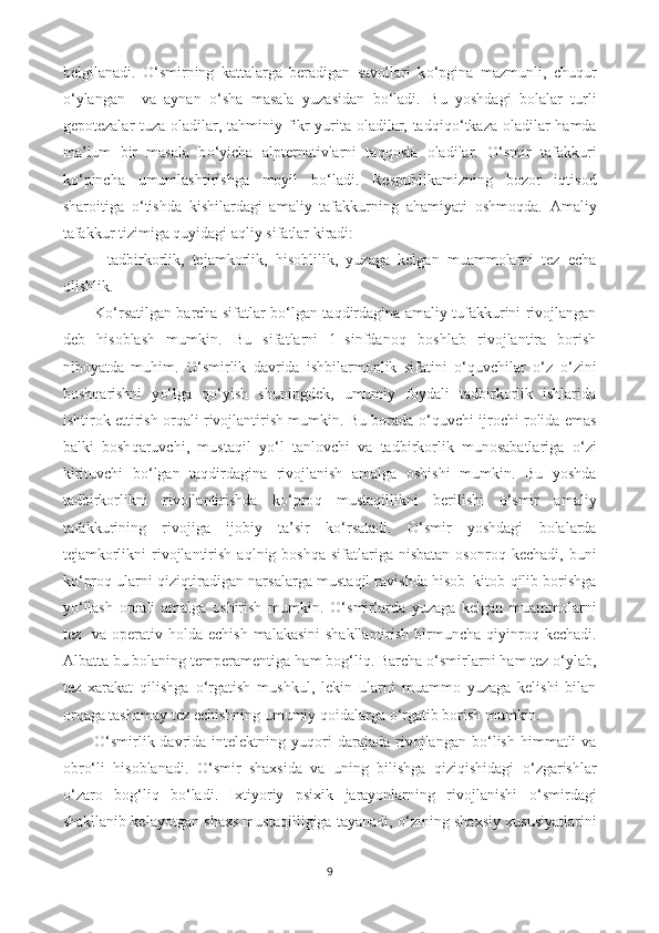 belgilanadi.   O‘ smirning   kattalarga   beradigan   savollari   k o‘ pgina   mazmunli,   chu q ur
o‘ ylangan     va   aynan   o‘ sha   masala   yuzasidan   b o‘ ladi.   Bu   yoshdagi   bolalar   turli
gepotezalar tuza oladilar, ta h miniy fikr yurita oladilar, tad q i qo‘ tkaza oladilar   h amda
ma ’ lum   bir   masala   b o‘ yicha   alpternativlarni   ta qq osla   oladilar.   O‘ smir   tafakkuri
k o‘ pincha   umumlashtirishga   moyil   b o‘ ladi.   Respublikamizning   bozor   i q tisod
sharoitiga   o‘ tishda   kishilardagi   amaliy   tafakkurning   a h amiyati   oshmo q da.   Amaliy
tafakkur tizimiga  q uyidagi a q liy sifatlar kiradi:
-   tadbirkorlik,   tejamkorlik,   h isoblilik,   yuzaga   kelgan   muammolarni   tez   echa
olishlik. 
K o‘ rsatilgan barcha sifatlar b o‘ lgan ta q dirdagina amaliy tufakkurini rivojlangan
deb   h isoblash   mumkin.   Bu   sifatlarni   1–sinfdano q   boshlab   rivojlantira   borish
ni h oyatda   mu h im.   O‘ smirlik   davrida   ishbilarmonlik   sifatini   o‘q uvchilar   o‘ z– o‘ zini
bosh q arishni   y o‘ lga   qo‘ yish   shuningdek,   umumiy   foydali   tadbirkorlik   ishlarida
ishtirok ettirish or q ali rivojlantirish mumkin. Bu borada   o‘q uvchi ijrochi rolida emas
balki   bosh q aruvchi,   musta q il   y o‘ l   tanlovchi   va   tadbirkorlik   munosabatlariga   o‘ zi
kirituvchi   b o‘ lgan   ta q dirdagina   rivojlanish   amalga   oshishi   mumkin.   Bu   yoshda
tadbirkorlikni   rivojlantirishda   k o‘ pro q   musta q illikni   berilishi   o‘ smir   amaliy
tafakkurining   rivojiga   ijobiy   ta ’ sir   k o‘ rsatadi.   O‘ smir   yoshdagi   bolalarda
tejamkorlikni   rivojlantirish  a q lnig bosh q a sifatlariga  nisbatan  osonro q   kechadi,  buni
k o‘ pro q  ularni   q izi q tiradigan narsalarga musta q il ravishda   h isob–kitob   q ilib borishga
y o‘ llash   or q ali   amalga   oshirish   mumkin.   O‘ smirlarda   yuzaga   kelgan   muammolarni
tez   va operativ   h olda echish  malakasini  shakllantirish  birmuncha   q iyinro q   kechadi.
Albatta bu bolaning temperamentiga  h am bo g‘ li q . Barcha  o‘ smirlarni  h am tez  o‘y lab,
tez   xarakat   q ilishga   o‘ rgatish   mushkul,   lekin   ularni   muammo   yuzaga   kelishi   bilan
or q aga tashamay tez echishning umumiy  q oidalarga  o‘ rgatib borish mumkin. 
O‘ smirlik davrida intelektning  yu q ori   darajada rivojlangan  b o‘ lish   h immatli   va
obr o‘ li   h isoblanadi.   O‘ smir   shaxsida   va   uning   bilishga   q izi q ishidagi   o‘ zgarishlar
o‘ zaro   bo g‘ li q   b o‘ ladi.   Ixtiyoriy   psixik   jarayonlarning   rivojlanishi   o‘ smirdagi
shakllanib kelayotgan shaxs musta q illigiga tayanadi,  o‘ zining shaxsiy xususiyatlarini
9 