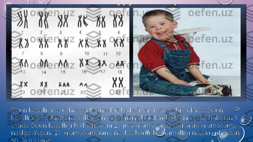 Daun kasalligiga uchraganlar naslsiz bo’ladi, amm о  adabiyotlarda Daun 
kasalligiga uchragan ayollardan 11 tasining b о lalari bo’lgani, 11 ta b о ladan 5 
tasida Daun kasalligi bo’lgan, ya’ni 21-juft  х r о m о s о madagi  о rtiq  х r о m о s о ma 
naslga o’tgan. 21- х r о m о s о maning naslga b е rilish ehtim о lligi nazariy jihatdan 
50  % ga t е ng.  