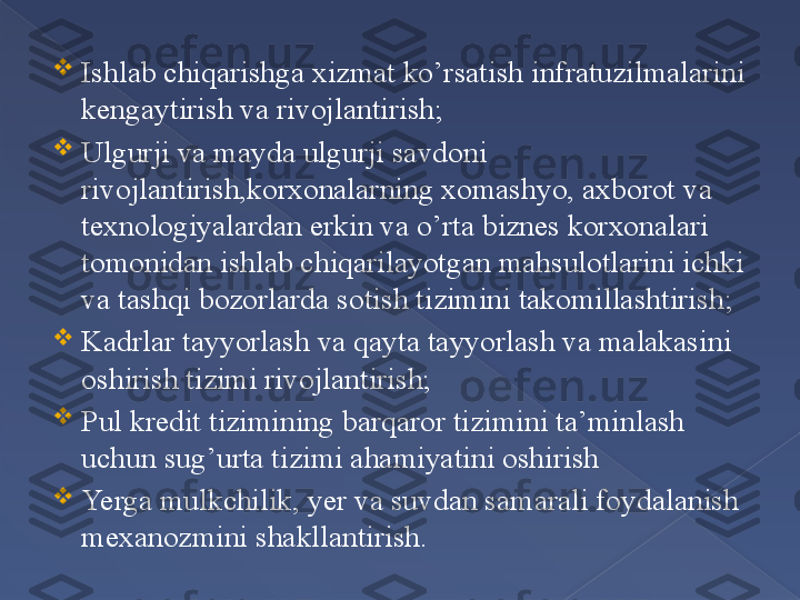 
Ishlab chiqarishga xizmat ko’rsatish infratuzilmalarini 
kengaytirish va rivojlantirish;

Ulgurji va mayda ulgurji savdoni 
rivojlantirish,korxonalarning xomashyo, axborot va 
texnologiyalardan erkin va o’rta biznes korxonalari 
tomonidan ishlab chiqarilayotgan mahsulotlarini ichki 
va tashqi bozorlarda sotish tizimini takomillashtirish;

Kadrlar tayyorlash va qayta tayyorlash va malakasini 
oshirish tizimi rivojlantirish;

Pul kredit tizimining barqaror tizimini ta’minlash 
uchun sug’urta tizimi ahamiyatini oshirish 

Yerga mulkchilik, yer va suvdan samarali foydalanish 
mexanozmini shakllantirish.      