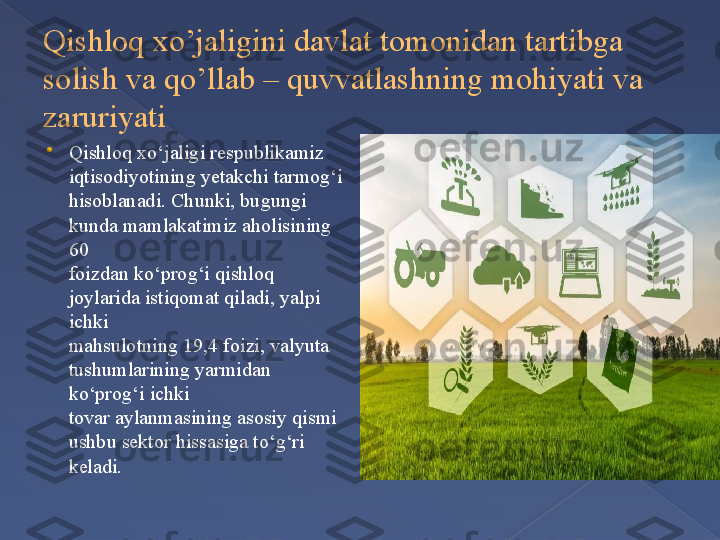 Qishloq xo’jaligini davlat tomonidan tartibga 
solish va qo’llab – quvvatlashning mohiyati va 
zaruriyati

Qishloq xo‘jaligi respublikamiz 
iqtisodiyotining yetakchi tarmog‘i
hisoblanadi. Chunki, bugungi 
kunda mamlakatimiz aholisining 
60
foizdan ko‘prog‘i qishloq 
joylarida istiqomat qiladi, yalpi 
ichki
mahsulotning 19,4 foizi, valyuta 
tushumlarining yarmidan 
ko‘prog‘i ichki
tovar aylanmasining asosiy qismi 
ushbu sektor hissasiga to‘g‘ri 
keladi.      