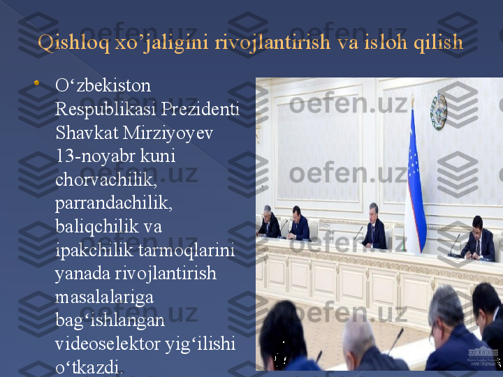 Qishloq xo’jaligini rivojlantirish va isloh qilish

O zbekiston ʻ
Respublikasi Prezidenti 
Shavkat Mirziyoyev 
13-noyabr kuni 
chorvachilik, 
parrandachilik, 
baliqchilik va 
ipakchilik tarmoqlarini 
yanada rivojlantirish 
masalalariga 
bag ishlangan 	
ʻ
videoselektor yig ilishi 	
ʻ
o tkazdi.	
ʻ      