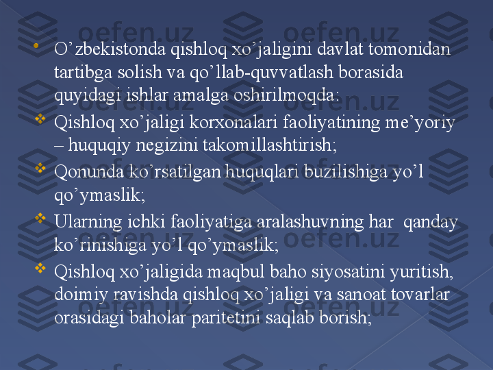 
O’zbekistonda qishloq xo’jaligini davlat tomonidan 
tartibga solish va qo’llab-quvvatlash borasida 
quyidagi ishlar amalga oshirilmoqda:

Qishloq xo’jaligi korxonalari faoliyatining me’yoriy 
– huquqiy negizini takomillashtirish;

Qonunda ko’rsatilgan huquqlari buzilishiga yo’l 
qo’ymaslik;

Ularning ichki faoliyatiga aralashuvning har  qanday 
ko’rinishiga yo’l qo’ymaslik;

Qishloq xo’jaligida maqbul baho siyosatini yuritish, 
doimiy ravishda qishloq xo’jaligi va sanoat tovarlar 
orasidagi baholar paritetini saqlab borish;      