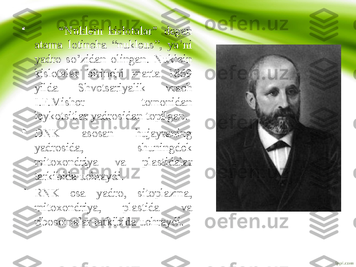 
          “ Nuklein  kislotalar ”  degan 
atama  lotincha  “nukleus”,  ya’ni 
yadro  so’zidan  olingan.  Nuklein 
kislotalar  birinchi  marta  1869 
yilda  Shvetsariyalik  vrach 
I.F.Misher  tomonidan 
leykotsitlar yadrosidan topilgan. 

DNK  asosan  hujayraning 
yadrosida,  shuningdek 
mitoxondriya  va  plastidalar 
tarkibida uchraydi. 

RNK  esa  yadro,  sitoplazma, 
mitoxondriya,  plastida  va 
ribosomalar tarkibida uchraydi. 