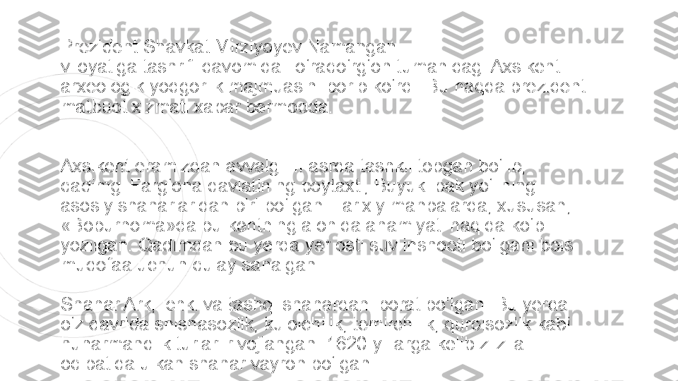 Prezident Shavkat Mirziyoyev Namangan 
viloyatiga tashrifi	 davomida To‘raqo‘rg‘on tumanidagi Axsikent 
arxeologik yodgorlik majmuasini borib ko‘rdi. Bu haqda prezident 
matbuot xizmati	
 xabar bermoqda.
Axsikent eramizdan avvalgi III asrda tashkil topgan bo‘lib, 
qadimgi Farg‘ona davlatining poytaxti, Buyuk ipak yo‘lining 
asosiy shaharlaridan biri bo‘lgan. Tarixiy manbalarda, xususan, 
«Boburnoma»da bu kentning alohida ahamiyati haqida ko‘p 
yozilgan. Qadimdan bu yerda yer osti suv inshooti bo‘lgani bois 
mudofaa uchun qulay sanalgan.
Shahar Ark, ichki va tashqi shahardan iborat bo‘lgan. Bu yerda 
o‘z davrida shishasozlik, kulolchilik, temirchilik, qurolsozlik kabi 
hunarmandlik turlari rivojlangan. 1620-yillarga kelib zilzila 
oqibatida ulkan shahar vayron bo‘lgan 