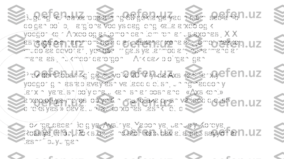 Bugungi kunda xarobalarning 60 gektarga yaqin qismi saqlanib 
qolgan bo‘lib, Farg‘ona vodiysidagi eng katta arxeologik 
yodgorlikdir. Arxeologlar tomonidan temirchilar ustaxonasi, X-XIII 
asrlarga oid hammom qoldiqlari, askarlar xonalari, jome’ masjidi, 
mudofaa devorlari, yer osti irrigatsiya tarmoqlari, hunarmandlar 
mahallasi, hukmdor qarorgohi – Ark qazib o‘rganilgan.
Prezident topshirig‘iga muvofiq 2017-yilda Axsikent tarixiy 
yodgorligini asrab-avaylash va tadqiq etish, uning haqqoniy 
tarixini yaratish bo‘yicha ulkan ishlar boshlandi. «Axsikent» 
arxeologiya merosi ob’yektini muhofaza qilish va tadqiq etish 
direksiyasi» davlat unitar korxonasi tashkil etildi.
Hozirga qadar Belgiya, Avstriya, Yaponiya, Janubiy Koreya, 
Rossiya, Eron, Pokiston, Hindiston kabi davlatlardan sayyohlar 
tashrif buyurgan.  