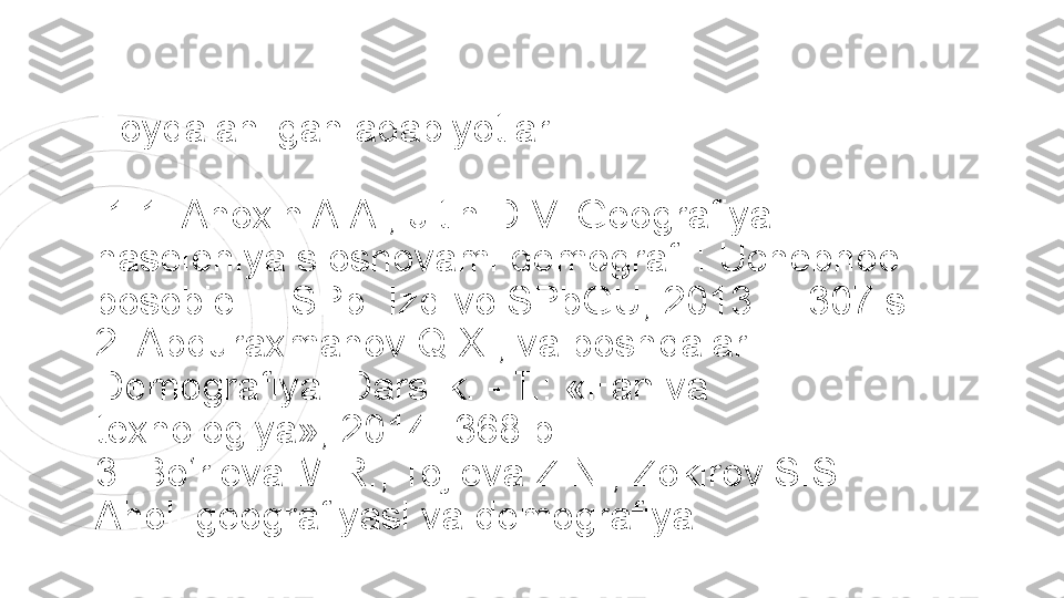 Foydalanilgan adabiyotlar 
  1 1. Anoxin A.A., Jitin D.V. Geografiya 
naseleniya s osnovami demografii: Uchebnoe  
posobie. – SPb. Izd-vo SPbGU, 2013. – 307 s. 
2. Abduraxmanov Q.X., va boshqalar. 
Demografiya. Darslik. - T.: «Fan va  
texnologiya», 2014.-368 b. 
3. Bo‘rieva M.R., Tojieva Z.N., Zokirov S.S. 
Aholi geografiyasi va demografiya   