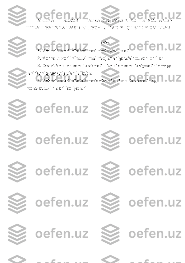 MEHNAT   BOZORI   INFRATUZILMASINING   RIVOJLANISh
HOLATI VA UNGA TA’SIR ETUVChI IJTIMOIY-IQTISODIY OMILLAR
Reja:
1. Mehnat bozori infratuzilmasi rivojlanish holati
2. Mehnat bozori infratuzilmasi rivojlanishiga ta’sir etuvchi omillar 
3. Davlat ish bilan bandlik xizmati – ish bilan bandlik siyosatini amalga
oshirishning tarkibiy qismi sifatida
4. Mehnat bozori infratuzilmasida ish bilan bandlik xizmatining 
nodavlat tuzilmalari faoliyatlari 