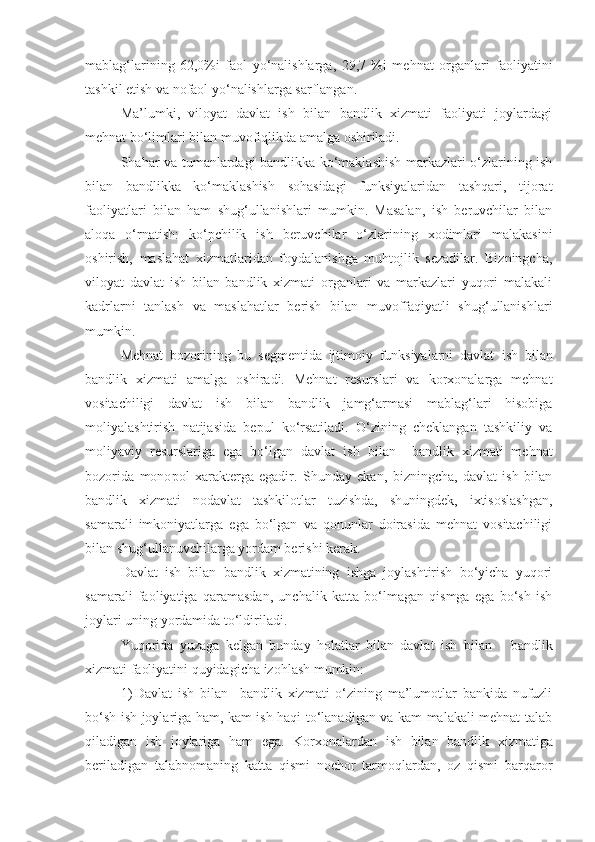 mablag‘larining   62,0%i   faol   yo‘nalishlarga,   29,7   %i   mehnat   organlari   faoliyatini
tashkil etish va nofaol yo‘nalishlarga sarflangan.
Ma’lumki,   viloyat   davlat   ish   bilan   bandlik   xizmati   faoliyati   joylardagi
mehnat bo‘limlari bilan muvofiqlikda amalga oshiriladi.
Shahar va tumanlardagi bandlikka ko‘maklashish markazlari o‘zlarining ish
bilan   bandlikka   ko‘maklashish   sohasidagi   funksiyalaridan   tashqari,   tijorat
faoliyatlari   bilan   ham   shug‘ullanishlari   mumkin.   Masalan,   ish   beruvchilar   bilan
aloqa   o‘rnatish:   ko‘pchilik   ish   beruvchilar   o‘zlarining   xodimlari   malakasini
oshirish,   maslahat   xizmatlaridan   foydalanishga   muhtojlik   sezadilar.   Bizningcha,
viloyat   davlat   ish   bilan   bandlik   xizmati   organlari   va   markazlari   yuqori   malakali
kadrlarni   tanlash   va   maslahatlar   berish   bilan   muvoffaqiyatli   shug‘ullanishlari
mumkin.
Mehnat   bozorining   bu   segmentida   ijtimoiy   funksiyalarni   davlat   ish   bilan
bandlik   xizmati   amalga   oshiradi.   Mehnat   resurslari   va   korxonalarga   mehnat
vositachiligi   davlat   ish   bilan   bandlik   jamg‘armasi   mablag‘lari   hisobiga
moliyalashtirish   natijasida   bepul   ko‘rsatiladi.   O‘zining   cheklangan   tashkiliy   va
moliyaviy   resurslariga   ega   bo‘lgan   davlat   ish   bilan     bandlik   xizmati   mehnat
bozorida   mono p ol   xarakterga   egadir.   Shunday   ekan,   bizningcha,   davlat   ish   bilan
bandlik   xizmati   nodavlat   tashkilotlar   tuzishda,   shuningdek,   ixtisoslashgan,
samarali   imkoniyatlarga   ega   bo‘lgan   va   qonunlar   doirasida   mehnat   vositachiligi
bilan shug‘ullanuvchilarga yordam berishi kerak.
Davlat   ish   bilan   bandlik   xizmatining   ishga   joylashtirish   bo‘yicha   yuqori
samarali   faoliyatiga   qaramasdan,   unchalik   katta   bo‘lmagan   qismga   ega   bo‘sh   ish
joylari uning yordamida to‘ldiriladi.
Yuqorida   yuzaga   kelgan   bunday   holatlar   bilan   davlat   ish   bilan       bandlik
xizmati faoliyatini quyidagicha izohlash mumkin:
1) Davlat   ish   bilan     bandlik   xizmati   o‘zining   ma’lumotlar   bankida   nufuzli
bo‘sh ish joylariga ham, kam ish haqi to‘lanadigan va kam malakali mehnat talab
qiladigan   ish   joylariga   ham   ega.   Korxonalardan   ish   bilan   bandlik   xizmatiga
beriladigan   talabnomaning   katta   qismi   nochor   tarmoqlardan,   oz   qismi   barqaror 