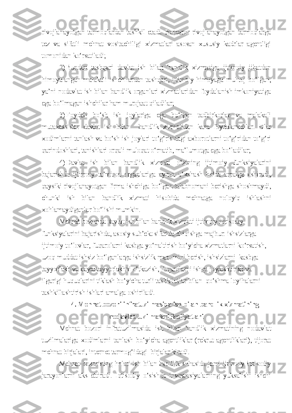 rivojlanayotgan   tarmoqlardan   tashkil   etadi.   Barqaror   rivojlanayotgan   tarmoqlarga
tez   va   sifatli   mehnat   vositachiligi   xizmatlari   asosan   xususiy   kadrlar   agentligi
tomonidan ko‘rsatiladi;
2) Bundan   tashqari   davlat   ish   bilan   bandlik   xizmatiga   ijtimoiy   jihatdan
himoyalangan   malakali   ishchilardan   tashqari,   ijtimoiy   himoyaga   muhtoj   bo‘lgan,
ya’ni nodavlat  ish bilan bandlik organlari xizmatlaridan foydalanish imkoniyatiga
ega bo‘lmagan ishchilar ham murojaat qiladilar;
3) Foydali   bo‘sh   ish   joylariga   ega   bo‘lgan   tadbirkorlar   va   malakali
mutaxassislar   davlat   ish   bilan     bandlik   xizmatidan   kam   foydalanadilar.   Ular
xodimlarni tanlash va bo‘sh ish joylari to‘g‘risidagi axborotlarni to‘g‘ridan-to‘g‘ri
qarindoshlari, tanishlari orqali muloqat o‘rnatib, ma’lumotga ega bo‘ladilar;
4) Davlat   ish   bilan   bandlik   xizmati   o‘zining   ijtimoiy   funksiyalarini
bajarishda   ijtimoiy   ta’minot   organlariga   aynan   o‘xshash   holda   amalga   oshiradi,
qaysiki rivojlanayotgan firma ishchiga bo‘lgan talabnomani berishga shoshmaydi,
chunki   ish   bilan   bandlik   xizmati   hisobida   mehnatga   noloyiq   ishlashni
x o h lamaydiganlar bo‘lishi mumkin.
Mehnat bozorida davlat ish bilan bandlik xizmati ijtimoiy iqtisodiy 
funksiyalarini bajarishda, asosiy sub’ekt sifatida chiqishga majbur: ishsizlarga 
ijtimoiy to‘lovlar, fuqarolarni kasbga yo‘naltirish bo‘yicha xizmatlarni ko‘rsatish, 
uzoq muddat ishsiz bo‘lganlarga ishsizlik maqomini berish, ishsizlarni  kasbga 
tayyorlash va qayta tayyorlashni o‘tkazish, fuqarolarni ishga joylashtirish va 
ilgarigi huquqlarini tiklash bo‘yicha turli tashkilotlar bilan  qo‘shma loyihalarni 
tashkillashtirish ishlari amalga oshiriladi.
4. Mehnat bozori infratuzilmasida ish bilan bandlik xizmatining
nodavlat tuzilmalari faoliyatlari
Mehnat   bozori   infratuzilmasida   ish   bilan   bandlik   xizmatining   nodavlat
tuzilmalariga   xodimlarni   tanlash   bo‘yicha   agentliklar   (rekrut   agentliklari),   tijorat
mehnat birjalari, internet tarmog‘idagi  birjalar kiradi.
Mehnat  bozorining holati  ish bilan bandlik sohasida  jami  ijtimoiy-iqtisodiy
jarayonlarni   aks   ettiradi.   Iqtisodiy   o‘sishda   investitsiyalarning   yuksalishi   ishchi 