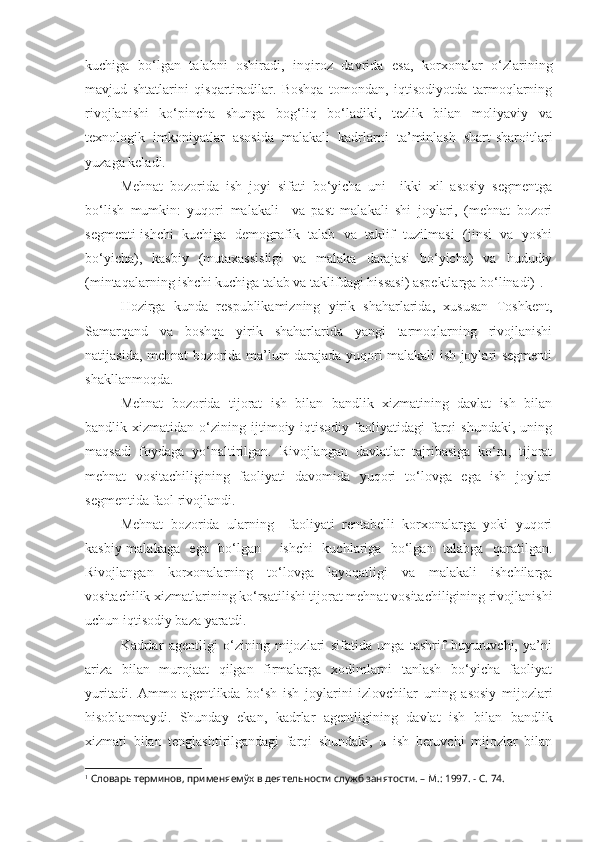 kuchiga   bo‘lgan   talabni   oshiradi,   inqiroz   davrida   esa,   korxonalar   o‘zlarining
mavjud   shtatlarini   qisqartiradilar.   Boshqa   tomondan,   iqtisodiyotda   tarmoqlarning
rivojlanishi   ko‘pincha   shunga   bog‘liq   bo‘ladiki,   tezlik   bilan   moliyaviy   va
texnologik   imkoniyatlar   asosida   malakali   kadrlarni   ta’minlash   shart-sharoitlari
yuzaga keladi.
Mehnat   bozorida   ish   joyi   sifati   bo‘yicha   uni     ikki   xil   asosiy   segmentga
bo‘lish   mumkin:   yuqori   malakali     va   past   malakali   shi   joylari,   (mehnat   bozori
segmenti-ishchi   kuchiga   demografik   talab   va   taklif   tuzilmasi   (jinsi   va   yoshi
bo‘yicha),   kasbiy   (mutaxassisligi   va   malaka   darajasi   bo‘yicha)   va   hududiy
(mintaqalarning ishchi kuchiga talab va taklifdagi hissasi) aspektlarga bo‘linadi) 1
.
Hozirga   kunda   respublikamizning   yirik   shaharlarida,   xususan   Toshkent,
Samarqand   va   boshqa   yirik   shaharlarida   yangi   tarmoqlarning   rivojlanishi
natijasida, mehnat bozorida ma’lum darajada yuqori malakali ish joylari segmenti
shakllanmoqda.
Mehnat   bozorida   tijorat   ish   bilan   bandlik   xizmatining   davlat   ish   bilan
bandlik   xizmatidan   o‘zining   ijtimoiy-iqtisodiy   faoliyatidagi   farqi   shundaki,   uning
maqsadi   foydaga   yo‘naltirilgan.   Rivojlangan   davlatlar   tajribasiga   ko‘ra,   tijorat
mehnat   vositachiligining   faoliyati   davomida   yuqori   to‘lovga   ega   ish   joylari
segmentida faol rivojlandi.
Mehnat   bozorida   ularning     faoliyati   rentabelli   korxonalarga   yoki   yuqori
kasbiy-malakaga   ega   bo‘lgan     ishchi   kuchlariga   bo‘lgan   talabga   qaratilgan.
Rivojlangan   korxonalarning   to‘lovga   layoqatligi   va   malakali   ishchilarga
vositachilik xizmatlarining ko‘rsatilishi tijorat mehnat vositachiligining rivojlanishi
uchun iqtisodiy baza yaratdi.
Kadrlar   agentligi   o‘zining   mijozlari   sifatida   unga   tashrif   buyuruvchi,   ya’ni
ariza   bilan   murojaat   qilgan   firmalarga   xodimlarni   tanlash   bo‘yicha   faoliyat
yuritadi.   Ammo   agentlikda   bo‘sh   ish   joylarini   izlovchilar   uning   asosiy   mijozlari
hisoblanmaydi.   Shunday   ekan,   kadrlar   agentligining   davlat   ish   bilan   bandlik
xizmati   bilan   tenglashtirilgandagi   farqi   shundaki,   u   ish   beruvchi   mijozlar   bilan
1
 Словарь терминов, применяемўх в деятельности служб занятости.  –  М .:  1997.  - С. 74. 