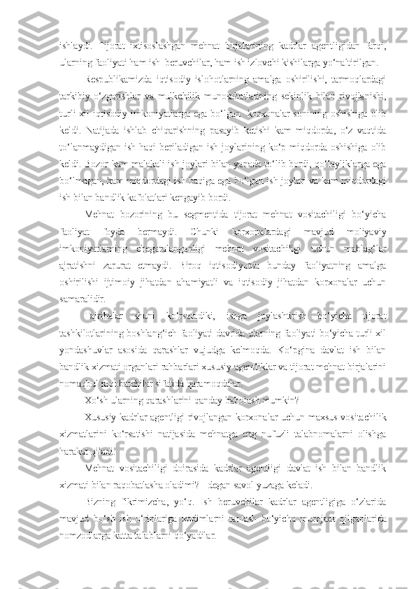 ishlaydi.   Tijorat   ixtisoslashgan   mehnat   birjalarining   kadrlar   agentligidan   farqi,
ularning faoliyati ham ish  beruvchilar, ham ish izlovchi kishilarga yo‘naltirilgan.
Respublikamizda   iqtisodiy   islohotlarning   amalga   oshirilishi,   tarmoqlardagi
tarkibiy   o‘zgarishlar   va   mulkchilik   munosabatlarining   sekinlik   bilan   rivojlanishi,
turli  xil   iqtisodiy  imkoniyatlarga  ega  bo‘lgan    korxonalar  sonining   oshishiga   olib
keldi.   Natijada   ishlab   chiqarishning   pasayib   ketishi   kam   miqdorda,   o‘z   vaqtida
to‘lanmaydigan  ish  haqi   beriladigan  ish  joylarining  ko‘p  miqdorda  oshishiga  olib
keldi. Bozor kam malakali ish joylari bilan yanada to‘lib bordi, qo‘layliklarga ega
bo‘lmagan, kam miqdordagi ish haqiga ega bo‘lgan ish joylari va kam miqdordagi
ish bilan bandlik kafolatlari kengayib bordi.
Mehnat   bozorining   bu   segmentida   tijorat   mehnat   vositachiligi   bo‘yicha
faoliyat   foyda   bermaydi.   Chunki   korxonalardagi   mavjud   moliyaviy
imkoniyatlarning   chegaralanganligi   mehnat   vositachiligi   uchun   mablag‘lar
ajratishni   zarurat   etmaydi.   Biroq   iqtisodiyotda   bunday   faoliyatning   amalga
oshirilishi   ijtimoiy   jihatdan   ahamiyatli   va   iqtisodiy   jihatdan   korxonalar   uchun
samaralidir.
Tajribalar   shuni   ko‘rsatadiki,   ishga   joylashtirish   bo‘yicha   tijorat
tashkilotlarining boshlang‘ich faoliyati davrida ularning faoliyati bo‘yicha turli xil
yondashuvlar   asosida   qarashlar   vujudga   kelmoqda.   Ko‘pgina   davlat   ish   bilan
bandlik xizmati organlari rahbarlari xususiy agentliklar va tijorat mehnat birjalarini
nomaqbul raqobatchilar sifatida qaramoqdalar. 
Xo‘sh ularning qarashlarini qanday baholash mumkin?
Xususiy kadrlar agentligi rivojlangan korxonalar uchun maxsus vositachilik
xizmatlarini   ko‘rsatishi   natijasida   mehnatga   eng   nufuzli   talabnomalarni   olishga
harakat qiladi.
Mehnat   vositachiligi   doirasida   kadrlar   agentligi   davlat   ish   bilan   bandlik
xizmati bilan raqobatlasha oladimi? - degan savol yuzaga keladi.
Bizning   fikrimizcha,   yo‘q.   Ish   beruvchilar   kadrlar   agentligiga   o‘zlarida
mavjud   bo‘sh   ish   o‘rinlariga   xodimlarni   tanlash   bo‘yicha   muroja a t   qilganlarida
nomzodlarga katta talablarni qo‘yadilar. 