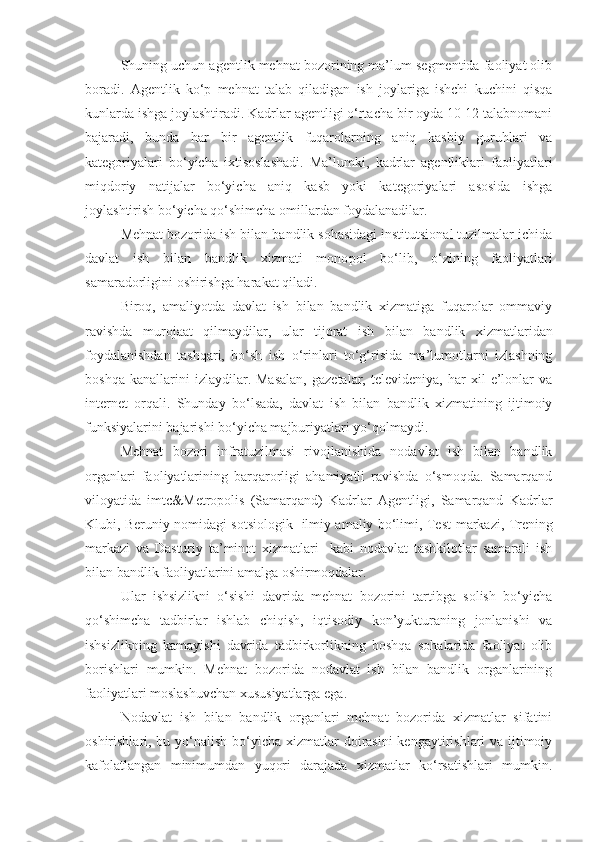 Shuning uchun agentlik mehnat bozorining ma’lum segmentida faoliyat olib
boradi.   Agentlik   ko‘p   mehnat   talab   qiladigan   ish   joylariga   ishchi   kuchini   qisqa
kunlarda ishga joylashtiradi. Kadrlar agentligi o‘rtacha bir oyda 10-12 talabnomani
bajaradi,   bunda   har   bir   agentlik   fuqarolarning   aniq   kasbiy   guruhlari   va
kategoriyalari   bo‘yicha   ixtisoslashadi.   Ma’lumki,   kadrlar   agentliklari   faoliyatlari
miqdoriy   natijalar   bo‘yicha   aniq   kasb   yoki   kategoriyalari   asosida   ishga
joylashtirish bo‘yicha qo‘shimcha omillardan foydalanadilar.
Mehnat bozorida ish bilan bandlik sohasidagi institutsional tuzilmalar ichida
davlat   ish   bilan   bandlik   xizmati   mono p ol   bo‘lib,   o‘zining   faoliyatlari
samaradorligini oshirishga harakat qiladi.
Biroq,   amaliyotda   davlat   ish   bilan   bandlik   xizmatiga   fuqarolar   ommaviy
ravishda   murojaat   qilmaydilar,   ular   tijorat   ish   bilan   bandlik   xizmatlaridan
foydalanishdan   tashqari,   bo‘sh   ish   o‘rinlari   to‘g‘risida   ma’lumotlarni   izlashning
boshqa   kanallarini   izlaydilar.  Masalan,   gazetalar,   televideniya,   har   xil   e’lonlar   va
internet   orqali.   Shunday   bo‘lsada,   davlat   ish   bilan   bandlik   xizmatining   ijtimoiy
funksiyalarini bajarishi bo‘yicha majburiyatlari yo‘qolmaydi.
Mehnat   bozori   infratuzilmasi   rivojlanishida   nodavlat   ish   bilan   bandlik
organlari   faoliyatlarining   barqarorligi   ahamiyatli   ravishda   o‘smoqda.   Samarqand
viloyatida   imt c &Metropolis   (Samarqand)   Kadrlar   Agentligi,   Samarqand   Kadrlar
Klubi, Beruniy nomidagi sotsiologik   ilmiy amaliy bo‘limi, Test   markazi, Trening
markazi   va   Dasturiy   ta’minot   xizmatlari     kabi   nodavlat   tashkilotlar   samarali   ish
bilan bandlik faoliyatlarini amalga oshirmoqdalar.
Ular   ishsizlikni   o‘sishi   davrida   mehnat   bozorini   tartibga   solish   bo‘yicha
qo‘shimcha   tadbirlar   ishlab   chiqish,   iqtisodiy   kon’yukturaning   jonlanishi   va
ishsizlikning   kamayishi   davrida   tadbirkorlikning   boshqa   sohalarida   faoliyat   olib
borishlari   mumkin.   Mehnat   bozorida   nodavlat   ish   bilan   bandlik   organlarining
faoliyatlari moslashuvchan xususiyatlarga ega.
Nodavlat   ish   bilan   bandlik   organlari   mehnat   bozorida   xizmatlar   sifatini
oshirishlari, bu y o‘ nalish bo‘yicha xizmatlar doirasini  kengaytirishlari va ijtimoiy
kafolatlangan   minimumdan   yuqori   darajada   xizmatlar   ko‘rsatishlari   mumkin. 