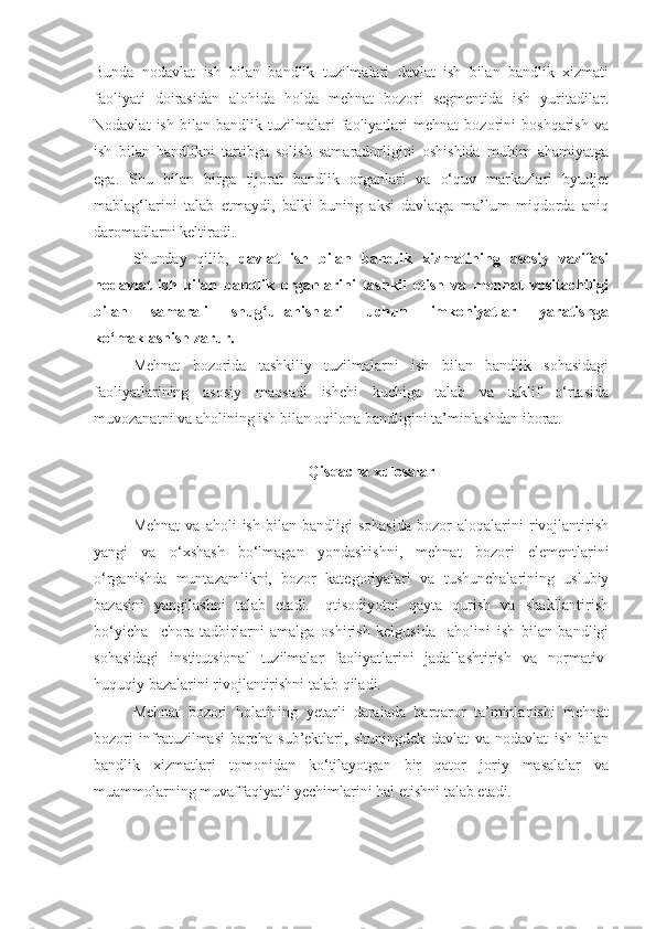 Bunda   nodavlat   ish   bilan   bandlik   tuzilmalari   davlat   ish   bilan   bandlik   xizmati
faoliyati   doirasidan   alohida   holda   mehnat   bozori   segmentida   ish   yuritadilar.
Nodavlat   ish   bilan   bandlik   tuzilmalari   faoliyatlari   mehnat   bozorini   boshqarish   va
ish   bilan   bandlikni   tartibga   solish   samaradorligini   oshishida   muhim   ahamiyatga
ega.   Shu   bilan   birga   tijorat   bandlik   organlari   va   o‘quv   markazlari   byudjet
mablag‘larini   talab   etmaydi,   balki   buning   aksi   davlatga   ma’lum   miqdorda   aniq
daromadlarni keltiradi.
Shunday   qilib ,   davlat   ish   bilan   bandlik   xizmatining   asosiy   vazifasi
nodavlat   ish   bilan   bandlik   organlarini   tashkil   etish   va   mehnat   vositachiligi
bilan   samarali   shug‘ullanishlari   uchun   imkoniyatlar   yaratishga
ko‘maklashish zarur.
Mehnat   bozorida   tashkiliy   tuzilmalarni   ish   bilan   bandlik   sohasidagi
faoliyatlarining   asosiy   maqsadi   ishchi   kuchiga   talab   va   taklif   o‘rtasida
muvozanatni va aholining ish bilan oqilona bandligini ta’minlashdan iborat.
Qisqacha xulosalar
Mehnat   va   aholi   ish   bilan   bandligi   sohasida   bozor   aloqalarini   rivojlantirish
yangi   va   o‘xshash   bo‘lmagan   yondashishni,   mehnat   bozori   elementlarini
o‘rganishda   muntazamlikni,   bozor   kategoriyalari   va   tushunchalarining   uslubiy
bazasini   yangilashni   talab   etadi.   Iqtisodiyotni   qayta   qurish   va   shakllantirish
bo‘yicha     chora-tadbirlarni   amalga   oshirish   kelgusida     aholini   ish   bilan   bandligi
sohasidagi   institutsional   tuzilmalar   faoliyatlarini   jadallashtirish   va   normativ-
huquqiy bazalarini rivojlantirishni talab qiladi.
Mehnat   bozori   holatining   yetarli   darajada   barqaror   ta’minlanishi   mehnat
bozori   infratuzilmasi   barcha   sub’ektlari,   shuningdek   davlat   va   nodavlat   ish   bilan
bandlik   xizmatlari   tomonidan   ko‘tilayotgan   bir   qator   joriy   masalalar   va
muammolarning muvaffaqiyatli yechimlarini hal etishni talab etadi. 