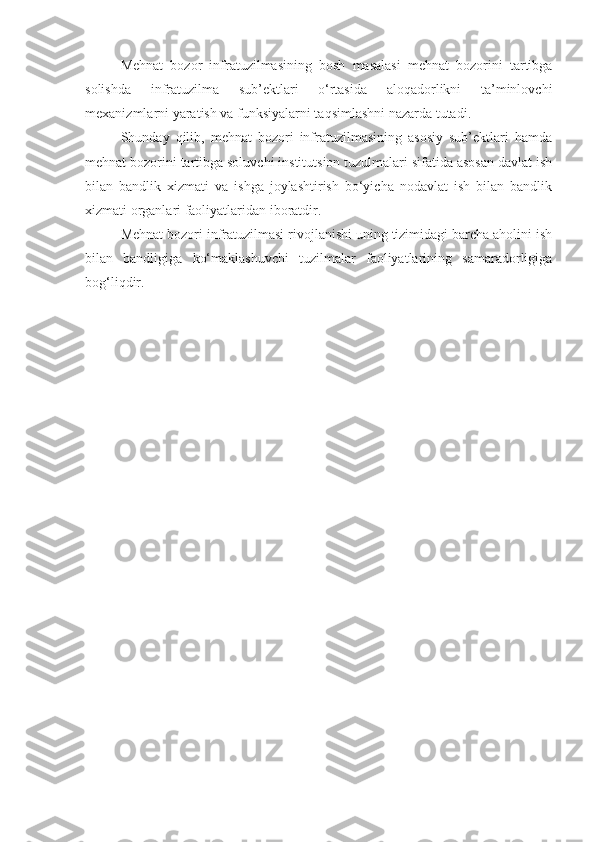 Mehnat   bozor   infratuzilmasining   bosh   masalasi   mehnat   bozorini   tartibga
solishda   infratuzilma   sub’ektlari   o‘rtasida   aloqadorlikni   ta’minlovchi
mexanizmlarni yaratish va funksiyalarni taqsimlashni nazarda tutadi.
Shunday   qilib,   mehnat   bozori   infratuzilmasining   asosiy   sub’ektlari   hamda
mehnat bozorini tartibga soluvchi institutsion tuzulmalari sifatida asosan davlat ish
bilan   bandlik   xizmati   va   ishga   joylashtirish   bo‘yicha   nodavlat   ish   bilan   bandlik
xizmati organlari faoliyatlaridan iboratdir.
Mehnat bozori infratuzilmasi rivojlanishi uning tizimidagi barcha aholini ish
bilan   bandligiga   ko‘maklashuvchi   tuzilmalar   faoliyatlarining   samaradorligiga
bog‘liqdir. 