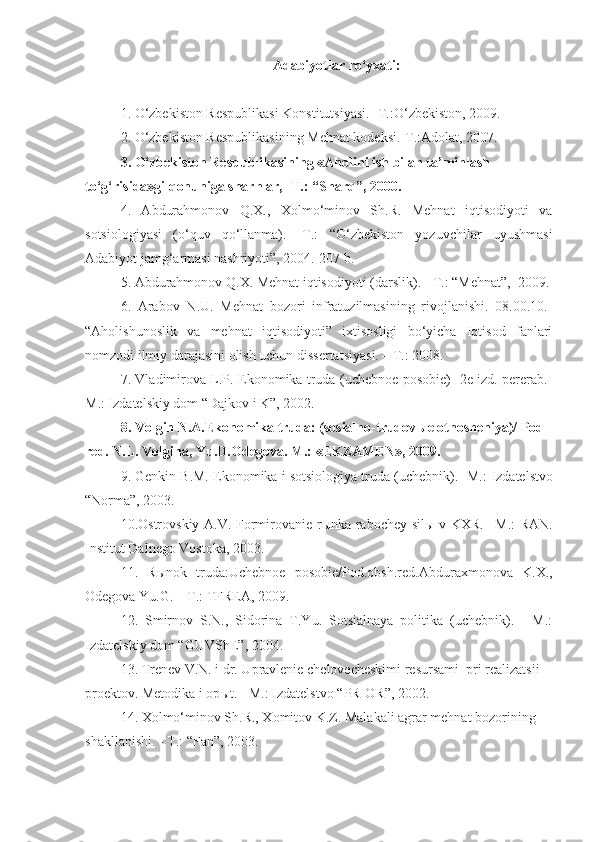 Adabiyotlar ro‘yxati:
1. O‘zbekiston Respublikasi Konstitutsiyasi. -T.:O‘zbekiston, 2009.  
2. O‘zbekiston Respublikasining Mehnat kodeksi.-T.:Adolat, 2007.  
3. O‘zbekiston Respublikasining «Aholini ish bilan ta’minlash 
to‘g‘risida»gi qonuniga sharhlar, -T.: “Sharq”, 2000.
4.   Abdurahmonov   Q.X.,   Xolmo‘minov   Sh.R.   Mehnat   iqtisodiyoti   va
sotsiologiyasi   (o‘quv   qo‘llanma).   -T.:   “O‘zbekiston   yozuvchilar   uyushmasi
Adabiyot jamg‘armasi nashriyoti”, 2004.-207 b. 
5. Abdurahmonov Q.X. Mehnat iqtisodiyoti (darslik). - T.: “Mehnat”,  2009.
6.   Arabov   N.U.   Mehnat   bozori   infratuzilmasining   rivojlanishi.   08.00.10.-
“Aholishunoslik   va   mehnat   iqtisodiyoti”   ixtisosligi   bo‘yicha   Iqtisod   fanlari
nomzodi ilmiy darajasini olish uchun dissertatsiyasi. – T.: 2008.
7. Vladimirova L.P. Ekonomika truda (uchebnoe posobie) -2e izd. pererab.-
M.:  Izdatels kiy dom “Dajkov i K”, 2002.
8.  Volgin N.A.Ekonomika truda: (sosialno-trudov ы e otnosheniya)/ Pod 
red.  N.L. Volgina, Yu.D.Odegova. M.: «EKZAMEN», 2009.
9. Genkin B.M. Ekonomika i sotsiologiya truda (uchebnik). -M.:  Izdatelstvo
“Norma”, 2003. 
10.Ostrovskiy A.V. Formirovanie r ы nka   rabochey sil ы   v KXR. –M.: RAN.
Institut Dalnego Vostoka, 2003.
11.   R ы nok   truda:Uchebnoe   posobie/Pod.obsh.red.Abduraxmonova   K.X.,
Odegova Yu.G. – T.: TFREA, 2009.
12.   Smirnov   S.N.,   Sidorina   T.Yu.   Sotsialnaya   politika   (uchebnik).   -   M.:
Izdatel skiy dom “GUVShE”, 2004.
13. Trenev V.N. i dr. U pravlenie chelovecheskimi resursami  pri realizatsii 
proektov. Metodika i op ы t.  -  M.: Izdatelstvo  “ PRIOR ”, 2002.
14. Xolmo‘minov Sh.R., Xomitov K.Z. Malakali agrar mehnat bozorining 
shakllanishi. - T.: “Fan”, 2003. 