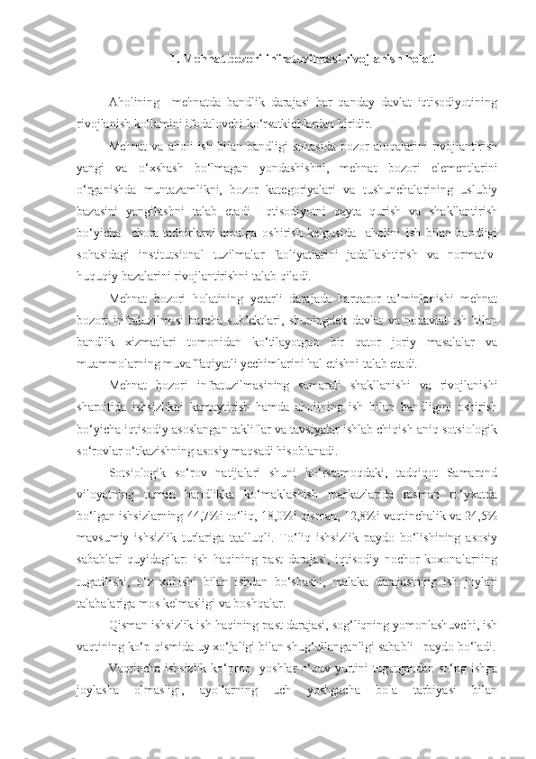 1. Mehnat bozori infratuzilmasi rivojlanish holati
Aholining     mehnatda   bandlik   darajasi   har   qanday   davlat   iqtisodiyotining
rivojlanish ko‘lamini ifodalovchi ko‘rsatkichlardan biridir.
Mehnat   va   aholi   ish   bilan   bandligi   sohasida   bozor   aloqalarini   rivojlantirish
yangi   va   o‘xshash   bo‘lmagan   yondashishni,   mehnat   bozori   elementlarini
o‘rganishda   muntazamlikni,   bozor   kategoriyalari   va   tushunchalarining   uslubiy
bazasini   yangilashni   talab   etadi.   Iqtisodiyotni   qayta   qurish   va   shakllantirish
bo‘yicha     chora-tadbirlarni   amalga   oshirish   kelgusida     aholini   ish   bilan   bandligi
sohasidagi   institutsional   tuzilmalar   faoliyatlarini   jadallashtirish   va   normativ-
huquqiy bazalarini rivojlantirishni talab qiladi.
Mehnat   bozori   holatining   yetarli   darajada   barqaror   ta’minlanishi   mehnat
bozori   infratuzilmasi   barcha   sub’ektlari,   shuningdek   davlat   va   nodavlat   ish   bilan
bandlik   xizmatlari   tomonidan   ko‘tilayotgan   bir   qator   joriy   masalalar   va
muammolarning muvaffaqiyatli yechimlarini hal etishni talab etadi.
Mehnat   bozori   infratuzilmasining   samarali   shakllanishi   va   rivojlanishi
sharoitida   ishsizlikni   kamaytirish   hamda   aholining   ish   bilan   bandligini   oshirish
bo‘yicha iqtisodiy asoslangan takliflar va tavsiyalar ishlab chiqish aniq sotsiologik
so‘rovlar o‘tkazishning asosiy maqsadi hisoblanadi. 
Sotsiologik   so‘rov   natijalari   shuni   ko‘rsatmoqdaki,   tadqiqot   Samarqnd
viloyatning   tuman   bandlikka   ko‘maklashish   markazlarida   rasman   ro‘yxatda
bo‘lgan ishsizlarning 44,7%i to‘liq, 18,0%i qisman, 12,8%i vaqtinchalik va 24,5%
mavsumiy   ishsizlik   turlariga   taalluqli.   To‘liq   ishsizlik   paydo   bo‘lishining   asosiy
sabablari   quyidagilar:   ish   haqining   past   darajasi,   iqtisodiy   nochor   koxonalarning
tugatilishi,   o‘z   xohishi   bilan   ishdan   bo‘shashi,   malaka   darajasining   ish   joylari
talabalariga mos kelmasligi va boshqalar.
Qisman ishsizlik ish haqining past darajasi, sog‘liqning yomonlashuvchi, ish
vaqtining ko‘p qismida uy xo‘jaligi bilan shug‘ullanganligi sababli   paydo bo‘ladi.
Vaqtincha ishsizlik  ko‘proq   yoshlar  o‘quv yurtini  tugatgandan so‘ng ishga
joylasha   olmasligi,   ayollarning   uch   yoshgacha   bola   tarbiyasi   bilan 