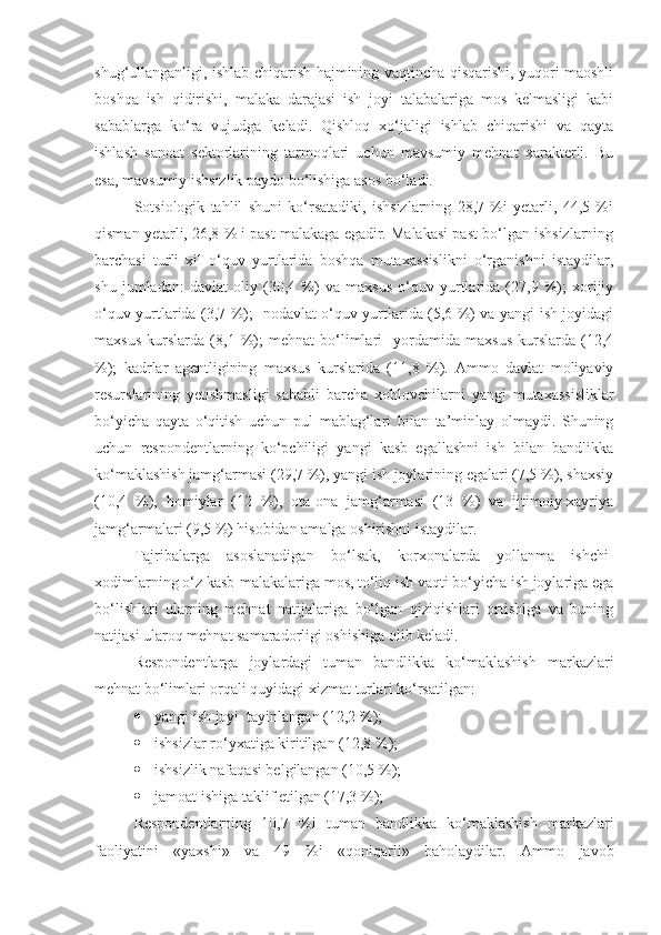 shug‘ullanganligi, ishlab chiqarish hajmining vaqtincha qisqarishi, yuqori maoshli
boshqa   ish   qidirishi,   malaka   darajasi   ish   joyi   talabalariga   mos   kelmasligi   kabi
sabablarga   ko‘ra   vujudga   keladi.   Qishloq   xo‘jaligi   ishlab   chiqarishi   va   qayta
ishlash   sanoat   sektorlarining   tarmoqlari   uchun   mavsumiy   mehnat   xarakterli.   Bu
esa, mavsumiy ishsizlik paydo bo‘lishiga asos bo‘ladi.
Sotsiologik   tahlil   shuni   ko‘rsatadiki,   ishsizlarning   28,7   %i   yetarli,   44,5   %i
qisman yetarli, 26,8 % i past malakaga egadir. Malakasi past bo‘lgan ishsizlarning
barchasi   turli   xil   o‘quv   yurtlarida   boshqa   mutaxassislikni   o‘rganishni   istaydilar,
shu   jumladan:   davlat   oliy   (30,4   %)   va   maxsus   o‘quv   yurtlarida   (27,9   %);   xorijiy
o‘quv yurtlarida (3,7 %);   nodavlat o‘quv yurtlarida (5,6 %) va yangi ish joyidagi
maxsus   kurslarda   (8,1   %);   mehnat   bo‘limlari     yordamida   maxsus   kurslarda   (12,4
%);   kadrlar   agentligining   maxsus   kurslarida   (11,8   %).   Ammo   davlat   moliyaviy
resurslarining   yetishmasligi   sababli   barcha   xohlovchilarni   yangi   mutaxassisliklar
bo‘yicha   qayta   o‘qitish   uchun   pul   mablag‘lari   bilan   ta’minlay   olmaydi.   Shuning
uchun   respondentlarning   ko‘pchiligi   yangi   kasb   egallashni   ish   bilan   bandlikka
ko‘maklashish jamg‘armasi (29,7 %), yangi ish joylarining egalari (7,5 %), shaxsiy
(10,4   %),   homiylar   (12   %),   ota-ona   jamg‘armasi   (13   %)   va   ijtimoiy-xayriya
jamg‘armalari (9,5 %) hisobidan amalga oshirishni istaydilar.
Tajribalarga   asoslanadigan   bo‘lsak,   korxonalarda   yollanma   ishchi-
xodimlarning o‘z kasb-malakalariga mos, to‘liq ish vaqti bo‘yicha ish joylariga ega
bo‘lishlari   ularning   mehnat   natijalariga   bo‘lgan   qiziqishlari   ortishiga   va   buning
natijasi ularoq mehnat samaradorligi oshishiga olib keladi.
Respondentlarga   joylardagi   tuman   bandlikka   ko‘maklashish   markazlari
mehnat bo‘limlari orqali quyidagi xizmat turlari ko‘rsatilgan:
 yangi ish joyi  tayinlangan (12,2   %);
 ishsizlar ro‘yxatiga kiritilgan (12,8   %);
 ishsizlik nafaqasi belgilangan (10,5   %);
 jamoat ishiga taklif etilgan (17,3   %);
Respondentlarning   10,7   %i   tuman   bandlikka   ko‘maklashish   markazlari
faoliyatini   «yaxshi»   va   49   %i   «qoniqarli»   baholaydilar.   Ammo   javob 