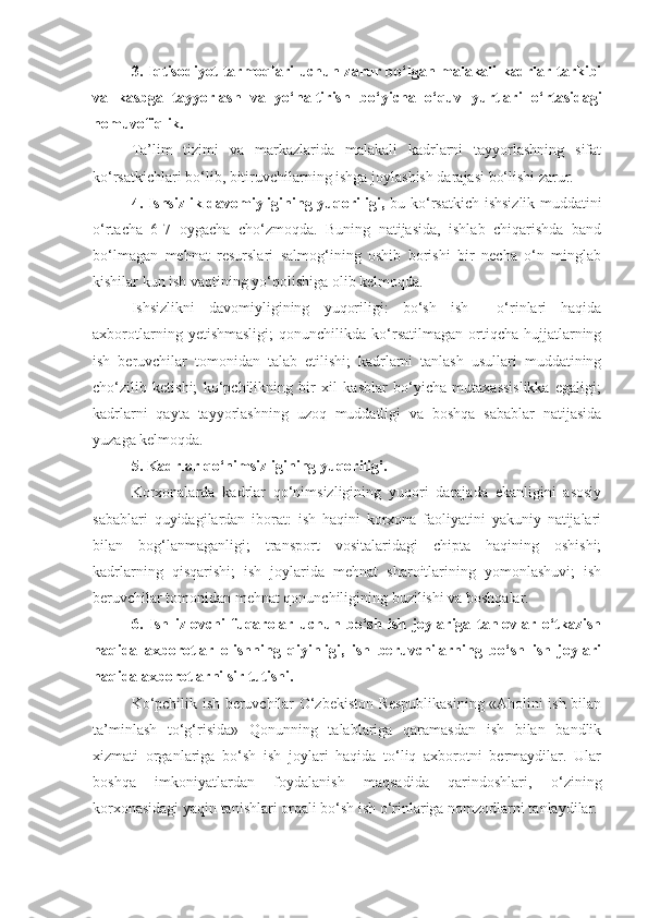 3. Iqtisodiyot tarmoqlari uchun zarur bo‘lgan malakali kadrlar tarkibi
va   kasbga   tayyorlash   va   yo‘naltirish   bo‘yicha   o‘quv   yurtlari   o‘rtasidagi
nomuvofiqlik.
Ta’lim   tizimi   va   markazlarida   malakali   kadrlarni   tayyorlashning   sifat
ko‘rsatkichlari bo‘lib, bitiruvchilarning ishga joylashish darajasi bo‘lishi zarur.
4. Ishsizlik davomiyligining yuqoriligi,   bu ko‘rsatkich ishsizlik muddatini
o‘rtacha   6-7   oygacha   cho‘zmoqda.   Buning   natijasida,   ishlab   chiqarishda   band
bo‘lmagan   mehnat   resurslari   salmog‘ining   oshib   borishi   bir   necha   o‘n   minglab
kishilar kun ish vaqtining yo‘qolishiga olib kelmoqda.
Ishsizlikni   davomiyligining   yuqoriligi:   bo‘sh   ish     o‘rinlari   haqida
axborotlarning   yetishmasligi;   qonunchilikda  ko‘rsatilmagan   ortiqcha   hujjatlarning
ish   beruvchilar   tomonidan   talab   etilishi;   kadrlarni   tanlash   usullari   muddatining
cho‘zilib   ketishi;   ko‘pchilikning   bir   xil   kasblar   bo‘yicha   mutaxassislikka   egaligi;
kadrlarni   qayta   tayyorlashning   uzoq   muddatligi   va   boshqa   sabablar   natijasida
yuzaga kelmoqda.
5. Kadrlar qo‘nimsizligining yuqoriligi. 
Korxonalarda   kadrlar   qo‘nimsizligining   yuqori   darajada   ekanligini   asosiy
sabablari   quyidagilardan   iborat:   ish   haqini   korxona   faoliyatini   yakuniy   natijalari
bilan   bog‘lanmaganligi;   transport   vositalaridagi   chipta   haqining   oshishi;
kadrlarning   qisqarishi;   ish   joylarida   mehnat   sharoitlarining   yomonlashuvi;   ish
beruvchilar tomonidan mehnat qonunchiligining buzilishi va boshqalar.
6.   Ish   izlovchi   fuqarolar   uchun   bo‘sh   ish   joylariga   tanlovlar   o‘tkazish
haqida   axborotlar   olishning   qiyinligi,   ish   beruvchilarning   bo‘sh   ish   joylari
haqida axborotlarni sir tutishi.
Ko‘pchilik ish beruvchilar O‘zbekiston Respublikasining «Aholini ish bilan
ta’minlash   to‘g‘risida»   Qonunning   talablariga   qaramasdan   ish   bilan   bandlik
xizmati   organlariga   bo‘sh   ish   joylari   haqida   to‘liq   axborotni   bermaydilar.   Ular
boshqa   imkoniyatlardan   foydalanish   maqsadida   qarindoshlari,   o‘zining
korxonasidagi yaqin tanishlari orqali bo‘sh ish o‘rinlariga nomzodlarni tanlaydilar. 