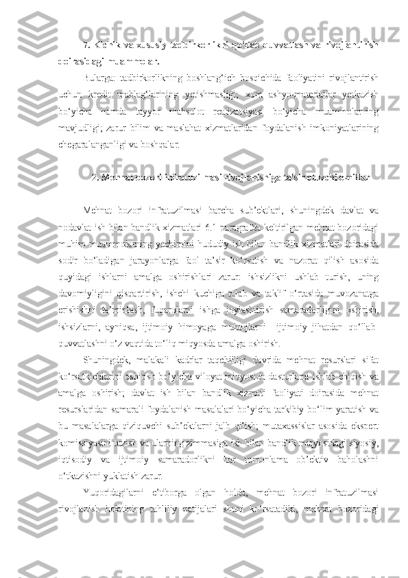 7. Kichik va xususiy tadbirkorlikni qo‘llab-quvvatlash va rivojlantirish
doirasidagi muammolar.
Bularga:   tadbirkorlikning   boshlang‘ich   bosqichida   faoliyatini   rivojlantirish
uchun   kredit   mablag‘larining   yetishmasligi;   xom   ashyo-materiallar   yetkazish
bo‘yicha   hamda   tayyor   mahsulot   realizatsiyasi   bo‘yicha   muammolarning
mavjudligi;   zarur   bilim   va   maslahat   xizmatlaridan   foydalanish   imkoniyatlarining
chegaralanganligi va boshqalar.
2. Mehnat bozori infratuzilmasi rivojlanishiga ta’sir etuvchi omillar
Mehnat   bozori   infratuzilmasi   barcha   sub’ektlari,   shuningdek   davlat   va
nodavlat ish bilan bandlik xizmatlari 6.1-paragrafda keltirilgan mehnat bozoridagi
muhim  muammolarning yechimini  hududiy ish bilan bandlik xizmatlari  doirasida
sodir   bo‘ladigan   jarayonlarga   faol   ta’sir   ko‘rsatish   va   nazorat   qilish   asosida
quyidagi   ishlarni   amalga   oshirishlari   zarur:   ishsizlikni   ushlab   turish,   uning
davomiyligini   qisqartirish,   ishchi   kuchiga   talab   va   taklif   o‘rtasida   muvozanatga
erishishni   ta’minlash,   fuqarolarni   ishga   joylashtirish   samaradorligini   oshirish,
ishsizlarni,   ayniqsa,   ijtimoiy   himoyaga   muhtojlarni     ijtimoiy   jihatdan   qo‘llab-
quvvatlashni o‘z vaqtida to‘liq miqyosda amalga oshirish.
Shuningdek,   malakali   kadrlar   taqchilligi   davrida   mehnat   resurslari   sifat
ko‘rsatkichlarini oshirish bo‘yicha viloyat miqyosida dasturlarni ishlab chiqish va
amalga   oshirish;   davlat   ish   bilan   bandlik   xizmati   faoliyati   doirasida   mehnat
resurslaridan samarali foydalanish masalalari  bo‘yicha tarkibiy bo‘lim yaratish va
bu   masalalarga   qiziquvchi   sub’ektlarni   jalb   qilish;   mutaxassislar   asosida   ekspert
komissiyasini tuzish va ularning zimmasiga ish bilan bandlik miqyosidagi siyosiy,
iqtisodiy   va   ijtimoiy   samaradorlikni   har   tomonlama   ob’ektiv   baholashni
o‘tkazishni yuklatish zarur.
Yuqoridagilarni   e’tiborga   olgan   holda,   mehnat   bozori   infratuzilmasi
rivojlanish   holatining   tahliliy   natijalari   shuni   ko‘rsatadiki,   mehnat   bozoridagi 