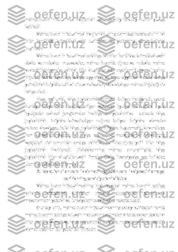 mehnat bozori infratuzilmasi  rivojlanishi  uchun ijtimoiy-iqtisodiy muhitni  yuzaga
keltiradi.
Mehnat bozori infratuzilmasi rivojlanishi uning tizimidagi barcha aholini ish
bilan   bandlikka   ko‘maklashuvchi   tuzilmalar   faoliyatlarining   samaradorligiga
bog‘liqdir.
Mehnat bozori infratuzilmasi tarkibiga ish bilan bandlikka ko‘maklashuvchi
davlat   va   nodavlat     muassasalar,   mehnat   bozorida   tijorat   va   nodavlat   mehnat
vositachiligini amalga oshirish bilan shug‘ullanuvchi organlarni (universal mehnat
birjalari,   kadrlar   agentligi,   kasbga   tayyorlash   va   qayta   tayyorlash   hamda   kasbga
yo‘naltirish bo‘yicha turli xil o‘quv markazlari, ixtisoslashgan mehnat birjalari) o‘z
ichiga oladi.
Bizga   ma’lumki,   ishga   joylashtirish   notijorat   faoliyat   hisoblanadi,   agarda
bunday   faoliyat   bilan   bog‘liq   bo‘lgan   xarajatlar   byudjet   mablag‘lari     yoki
byudjetdan   tashqari   jamg‘armalar   hisobiga   moliyalashtirilsa.   Haqiqatda   ishga
joylashtirish     bo‘yicha   ko‘rsatiladigan   notijorat   faoliyat     bo‘yicha     xizmatlar
nafaqat   shaxslarga,   balki   ishga   joylashtirish   bo‘yicha   buyurtmachi   korxonalarga
ham   ko‘rsatiladi.   Agarda   ish   joyiga   ega   bo‘lish   maqsadida   ish   izlovchining
xarajatlari   o‘zi   tomonidan   amalga   oshirilsa,   bu   holat   tijorat   yo‘li   bilan   ishga
joylashtirish   hisoblanadi.   O‘zbekistonning   mehnat   qonunchiligida   ishga
joylashtirish   bilan   shug‘ullanuvchi   firmalar   davlat   litsenziyasiga   ega   bo‘lsalar,
ularning faoliyati taqiqlanmaydi.
3. Davlat ish bilan bandlik xizmati – ish bilan bandlik siyosatini amalga
oshirishning tarkibiy qismi sifatida
Mehnat   bozor   infratuzilmasining   bosh   masalasi   mehnat   bozorini   tartibga
solishda   infratuzilma   sub’ektlari   o‘rtasida   aloqadorlikni   ta’minlovchi
mexanizmlarni yaratish va funksiyalarni taqsimlashni nazarda tutadi.
Shunday   qilib,   mehnat   bozori   infratuzilmasining   asosiy   sub’ektlari   hamda
mehnat bozorini tartibga soluvchi institutsion tuzulmalari sifatida asosan davlat ish
bilan   bandlik   xizmati   va   ishga   joylashtirish   bo‘yicha   nodavlat   ish   bilan   bandlik
xizmati organlari faoliyatlaridan iboratdir. 