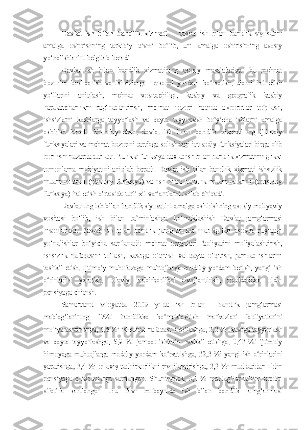 Davlat   ish   bilan   bandlik   xizmati   –   davlat   ish   bilan   bandlik   siyosatini
amalga   oshirishning   tarkibiy   qismi   bo‘lib,   uni   amalga   oshirishning   asosiy
yo‘nalishlarini belgilab beradi.
Davlat   ish   bilan   bandlik   xizmatining   asosiy   masalalariga-   bu   mehnat
bozorini   boshqarish   va   ishsizlarga   personal   yordam   ko‘rsatish,   ularni   hal   etish
yo‘llarini   aniqlash,   mehnat   vositachiligi,   kasbiy   va   geografik   kasbiy
harakatchanlikni   rag‘batlantirish,   mehnat   bozori   haqida   axborotlar   to‘plash,
ishsizlarni   kasblarga   tayyorlash   va   qayta   tayyorlash   bo‘yicha   ishlarni   amalga
oshirish   kiradi.   Shunday   ekan,   davlat   ish   bilan   bandlik   xizmatining   ijtimoiy
funksiyalari va mehnat bozorini tartibga solishdagi iqtisodiy funksiyalari birga olib
borilishi nazarda tutiladi. Bu ikki funksiya davlat ish bilan bandlik xizmatining ikki
tomonlama   mohiyatini   aniqlab   beradi.   Davlat   ish   bilan   bandlik   xizmati   ishsizlik
muammolarini   (ijtimoiy   funksiya)   va   ish   bilan   bandlik   muammolarini   (iqtisodiy
funksiya) hal etish o‘rtasida turli xil variantlarni ishlab chiqadi.
Davlatning ish bilan bandlik siyosatini amalga oshirishning asosiy moliyaviy
vositasi   bo‘lib,   ish   bilan   ta’minlashga   ko‘maklashish   Davlat   jamg‘armasi
hisoblanadi.   Davlat   ish   bilan   bandlik   jamg‘armasi   mablag‘lari   asosan   quyidagi
yo‘nalishlar   bo‘yicha   sarflanadi:   mehnat   organlari   faoliyatini   moliyalashtirish,
ishsizlik   nafaqasini   to‘lash,   kasbga   o‘qitish   va   qayta   o‘qitish,   jamoat   ishlarini
tashkil   etish,   ijtimoiy   muhofazaga   muhtojlarga   moddiy   yordam   berish,   yangi   ish
o‘rinlarini   yaratish,   oilaviy   tadbirkorlikni   rivojlantirish,   muddatidan   oldin
pensiyaga chiqish.
Samarqand   viloyatda   2009   yilda   ish   bilan     bandlik   jamg‘armasi
mablag‘larining   17%i   bandlikka   ko‘maklashish   markazlari   faoliyatlarini
moliyalashtirishga, 6,6 %i ishsizlik nafaqasini to‘lashga, 2,2 %i kasbga tayyorlash
va   qayta   tayyorlashga,   5,9   %i   jamoat   ishlarini   tashkil   etishga,   0,43   %i   ijtimoiy
himoyaga muhtojlarga moddiy yordam  ko‘rsatishga,  32,3 %i yangi ish o‘rinlarini
yaratishga, 3,4 %i oilaviy tadbirkorlikni rivojlantirishga, 2,2 %i muddatidan oldin
pensiyaga   chiqqanlarga   sarflangan.   Shuningdek,   0,1   %   mablag‘lar   ta’lim   krediti
sifatida   sarflangan.   Bu   davr   mobaynida   ish   bilan   bandlik   jamg‘armasi 