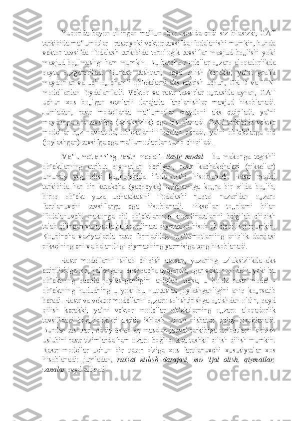 Yuqorida  bayon  qilingan  ma’lumotlar  asosida  endi  siz  bilasizki,  GAT
tarkibida ma’lumotlar - rastr yoki vektor tavsifda ifodalanishi mumkin, bunda
vektor   tavsifda   ifodalash   tarkibida   topologik   tavsiflar   mavjud   bo„lishi   yoki
mavjud bo„lmasligi ham mumkin. Bu barcha modellar o„zaro aloqadorlikda
qayta   o„zgartiriladi.   Bundan   tashqari,   qayd   qilish   kerakki,   ya’ni   grafik
maydonlar   va   uch   o„lchamli   ob’ektlarni   aks   ettirish   uchun,   GRID   va   TIN-
modellardan   foydalaniladi.   Vektor   va   rastr   tasvirlar   o„rtasida   aynan,   GAT
uchun   xos   bo„lgan   sezilarli   darajada   farqlanishlar   mavjud   hisoblanadi.
Jumladan,   rastr   modellarda   ma’lumotlar   maydoni   aks   ettiriladi,   ya’ni
maydonga   oid   tavsifga   (uzluksizlik)   ega   hisoblanadi.   GAT   tarkibida   vektor
modellar   o„z   navbatida,   ob’ektlarni   ifodalab   beradi,   ya’ni   ob’ektlarga   oid
(joylashgan) tavsifga ega ma’lumotlardan tuzib chiqiladi.
Ma’lumotlarning   rastr   modeli .   Rastr   model   -   bu   makonga   tegishli
ob’ektlarning   atribut   qiymatlari   berilgan,   rastr   kachakchalari   (piksellar)
umumiy   yig„indisi   ko„rinishida   ifodalanishi   hisoblanadi.   Rastr   model
tarkibida   har   bir   katakcha   (yacheyka)   o„lchamiga   ko„ra   bir   xilda   bo„lib,
biroq   ob’ekt   yuza   uchastkasini   ifodalashi   nuqtai   nazaridan   o„zaro
farqlanuvchi   tavsiflarga   ega   hisoblanadi.   Piksellar   to„plami   bilan
ifodalanuvchi   makonga   oid   ob’ektlarning   koordinatalarini   belgilab   chiqish
talab qilingan vaziyatda bu koordinata qiymatlari hisoblab chiqilishi mumkin.
Ko„pincha   vaziyatlarda   rastr   formatidagi   ma’lumotlarning   aniqlik   darajasi
pikselning eni va balandligi qiymatining yarmisiga teng hisoblanadi.
Rastr   modellarni   ishlab   chiqish   asosan,   yuzaning   uzluksizlikda   aks
ettirilishiga mo„ljallangan. Boshqacha aytganda, agar vektor model u yoki bu
ob’ektning   qaerda   joylashganligini   aniqlab   bersa,   u   holda   rastr   model   -
ob’ektning   hududning   u   yoki   bu   nuqtasida   joylashganligini   aniq   ko„rsatib
beradi. Rastr va vektor modellarni o„zaro solishtirishga o„tishdan oldin, qayd
qilish   kerakki,   ya’ni   vektor   modellar   ob’ektlarning   o„zaro   aloqadorlik
tavsifidagi   bog„liqliklari   ustida   ishlash   uchun   nisbatan   qulay   hisoblanadi.
Bundan tashqari, oddiy uslublar, masalan jadval tarkibiga atributlarni kiritish
uslubini rastr tizimlarda ham o'zaro bog'liqlikda tashkil qilish qilish mumkin.
Rastr   modellar   uchun   bir   qator   o'ziga   xos   farqlanuvchi   xususiyatlar   xos
hisoblanadi:   jumladan,   ruxsat   etilish   darajasi,   mo   ‘ljal   olish,   qiymatlar,
zanalar  qayd qilinadi. 