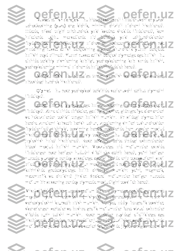 Ruxsat etilish darajasi  - bu bitta piksel orqali ifodalanuvchi er yuzasi
uchastkasining   (yuza)   eng   kichik,   minimal   chiziqli   o'lchami   hisoblanadi.
Odatda,   piksel   to'g'ri   to'rtburchak   yoki   kvadrat   shaklda   ifodalanadi,   kam
holatlarda   ushbu   maqsadlarda   olti   burchak   yoki   uchburchaklardan
foydalaniladi.   Yacheykalarning   o'lchamlari   nisbatan   kichik   bo'lgan   rast
modelning   ruxsat   etilish   darajasining   qiymati   shunchalik   yuqori   darajada
bo'lishi qayd qilinadi. Yuqori ruxsat etilish darajasi qiymatiga ega bo'lish - bu
alohida   tarkibiy   qismlarning   ko'pligi,   yacheykalarning   ko'p   sonda   bo'lishi,
yacheykalarning minimal o'lchamda bo'lishini ifodalab beradi.
Mo‘ljal   olish   -   bu   shimolga   tomon   yo'nalish   va   rastrning   ustunlari
o'rtasidagi burchak hisoblanadi.
Qiymat   -   bu   rastr   yacheykasi   tarkibida   saqlanuvchi   atribut   qiymatini
ifodalaydi.
Zona   -   bir   xil   qiymatga   ega   bo'lgan   rastrning   barcha   yacheykalarini
ifodalaydi. Zona alohida ob’ektlar, geologik jismlar, gidrografiya elementlari
va   hakozolardan   tashkil   topgan   bo'lishi   mumkin.   Bir   xildagi   qiymat   bilan
barcha   zonalarni   ko'rsatib   berish   uchun,   zonalarning   sinflari   tushunchasidan
foydalaniladi.   Tabiiyki,   tasvirning   barcha   qavatlarida   ham   zonalar   mavjud
hisoblanmaydi.   Zonalarning   asosiy   tavsiflari   -   bu   ularning   qiymatlari   va
joylashish   holati   hisoblanadi.   Rastr   tarkibida   uchta   tipdagi   axborotlardan
bittasi   mavjud   bo'lishi   mumkin.   Mavzularga   oid   ma’lumotlar   asosida
ifodalangan   rastr   berilgan   hududni   sifatli   aks   ettirib   beradi,   ya’ni   berilgan
nuqtada   yuzaning   qanday   xossalarga   egaligi   haqida   aniq   tasavvurlarni   xosil
qiladi. Masalan, tog' jinslari uchun mavzularga oid rastr qiymatlari quyidagi
ko'rinishda   gradatsiyalarga   bo'lib   chiqilishi   mumkin:   ya’ni,   magmatik,
metamorfik   va   cho'kindi   jinslar.   Spektral   ma’lumotlar   berilgan   nuqtada
ma’lum bir xossaning qanday qiymatda mavjudligini tavsiflab beradi.
Misol sifatida, har bir nuqtada ma’lum bir aniq qiymatga ega bo„lgan magnit
maydoni   yoki   margimush   (mishyak)   konsentratsiyasining   miqdorini
variatsiyalashni ko„rsatib o'tish mumkin. Nihoyat, oddiy fotografik tavsirlar,
skanerlangan   xaritalar   va   boshqa   grafik   ma’lumotlar   faqat   vizual   axborotlar
sifatida   o„rin   tutishi   mumkin.   Rastr   modellar   quyidagi   aflalliklarga   ega
hisoblanadi. Jumladan, rastr modellar juda oddiy tuzilishga ega bo„lib, bunda
ma’lumotlar jadval ustunlari va satrlari ko„rinishida joylashtirilgan raqamlar 