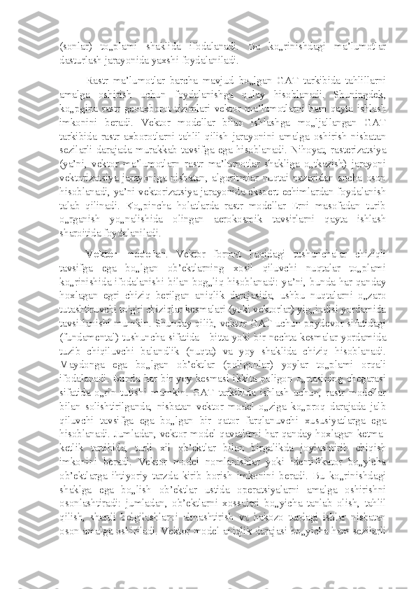 (sonlar)   to„plami   shaklida   ifodalanadi.   Bu   ko„rinishdagi   ma’lumotlar
dasturlash jarayonida yaxshi foydalaniladi.
Rastr   ma’lumotlar   barcha   mavjud   bo„lgan   GAT   tarkibida   tahlillarni
amalga   oshirish   uchun   foydalanishga   qulay   hisoblanadi.   Shuningdek,
ko„pgina   rastr   geoaxborot   tizimlari   vektor   ma’lumotlarni   ham   qayta   ishlash
imkonini   beradi.   Vektor   modellar   bilan   ishlashga   mo„ljallangan   GAT
tarkibida   rastr   axborotlarni   tahlil   qilish   jarayonini   amalga   oshirish   nisbatan
sezilarli  darajada  murakkab  tavsifga  ega  hisoblanadi.  Nihoyat,  rasterizatsiya
(ya’ni,   vektor   ma’lumotlarn   rastr   ma’lumotlar   shakliga   o„tkazish)   jarayoni
vektorizatsiya   jarayoniga   nisbatan,   algoritmlar   nuqtai   nazaridan   ancha   oson
hisoblanadi, ya’ni vektorizatsiya jarayonida ekspert echimlardan foydalanish
talab   qilinadi.   Ko„pincha   holatlarda   rastr   modellar   Erni   masofadan   turib
o„rganish   yo„nalishida   olingan   aerokosmik   tavsirlarni   qayta   ishlash
sharoitida foydalaniladi.
Vektor   modellar .   Vektor   format   haqidagi   tushunchalar   chiziqli
tavsifga   ega   bo„lgan   ob’ektlarning   xosil   qiluvchi   nuqtalar   to„plami
ko„rinishida ifodalanishi bilan bog„liq hisoblanadi: ya’ni, bunda har qanday
hoxlagan   egri   chiziq   berilgan   aniqlik   darajasida,   ushbu   nuqtalarni   o„zaro
tutashtiruvchi to'g'ri chiziqlar kesmalari (yoki vektorlar) yig„indisi yordamida
tavsiflanishi mumkin. Shunday qilib, vektor GAT uchun poydevor sifatidagi
(fundamental) tushuncha sifatida - bitta yoki bir nechta kesmalar yordamida
tuzib   chiqiluvchi   balandlik   (nuqta)   va   yoy   shaklida   chiziq   hisoblanadi.
Maydonga   ega   bo„lgan   ob’ektlar   (poligonlar)   yoylar   to„plami   orqali
ifodalanadi. Bunda  har  bir  yoy kesmasi  ikkita  poligon  o„rtasining  chegarasi
sifatida   o„rin   tutishi   mumkin.   GAT   tarkibida   ishlash   uchun,   rastr   modellar
bilan   solishtirilganda,   nisbatan   vektor   model   o„ziga   ko„proq   darajada   jalb
qiluvchi   tavsifga   ega   bo„lgan   bir   qator   farqlanuvchi   xususiyatlarga   ega
hisoblanadi. Jumladan, vektor model qavatlarni har qanday hoxlagan ketma-
ketlik   tartibida,   turli   xil   ob’ektlar   bilan   birgalikda   joylashtirib   chiqish
imkonini   beradi.   Vektor   model   nomlanishlar   yoki   identifikator   bo„yicha
ob’ektlarga   ihtiyoriy   tarzda   kirib   borish   imkonini   beradi.   Bu   ko„rinishdagi
shaklga   ega   bo„lish   ob’ektlar   ustida   operatsiyalarni   amalga   oshirishni
osonlashtiradi:   jumladan,   ob’ektlarni   xossalari   bo„yicha   tanlab   olish,   tahlil
qilish,   shartli   belgilashlarni   almashtirish   va   hakozo   turdagi   ishlar   nisbatan
oson amalga oshiriladi. Vektor model aniqlik darajasi bo„yicha ham sezilarli 