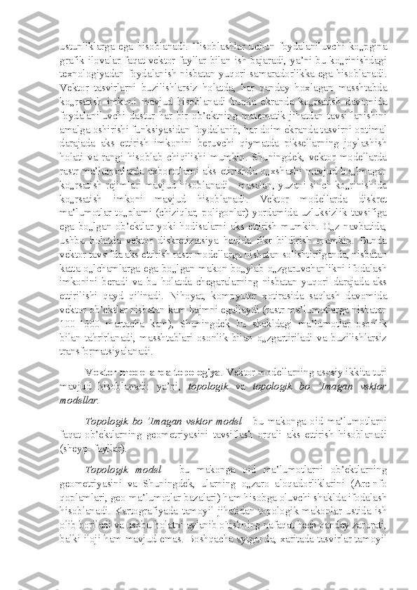 ustunliklarga   ega   hisoblanadi.   Hisoblashlar   uchun   foydalaniluvchi   ko„pgina
grafik ilovalar faqat vektor fayllar bilan ish bajaradi, ya’ni bu ko„rinishdagi
texnologiyadan foydalanish nisbatan yuqori samaradorlikka ega hisoblanadi.
Vektor   tasvirlarni   buzilishlarsiz   holatda,   har   qanday   hoxlagan   masshtabda
ko„rsatish   imkoni   mavjud   hisoblanadi   bunda   ekranda   ko„rsatish   davomida
foydalaniluvchi   dastur   har   bir   ob’ektning   matematik   jihatdan   tavsiflanishini
amalga oshirishi funksiyasidan foydalanib, har doim ekranda tasvirni optimal
darajada   aks   ettirish   imkonini   beruvchi   qiymatda   piksellarning   joylashish
holati   va   rangi   hisoblab   chiqilishi   mumkin.   Shuningdek,   vektor   modellarda
rastr   ma’lumotlarda   axborotlarni   aks  etirishda   o„xshashi   mavjud   bo„lmagan
ko„rsatish rejimlari mavjud hisoblanadi - masalan, yuzani sinch ko„rinishida
ko„rsatish   imkoni   mavjud   hisoblanadi.   Vektor   modellarda   diskret
ma’lumotlar  to„plami  (chiziqlar,  poligonlar) yordamida uzluksizlik tavsifiga
ega   bo„lgan   ob’ektlar   yoki   hodisalarni   aks   ettirish   mumkin.   O„z   navbatida,
ushbu   holatda   vektor   diskretizatsiya   haqida   fikr   bildirish   mumkin.   Bunda
vektor tavsifda aks ettirish rastr modellarga nisbatan solishtirilganda, nisbatan
katta o„lchamlarga ega bo„lgan makon bo„ylab o„zgaruvchanlikni ifodalash
imkonini   beradi   va   bu   holatda   chegaralarning   nisbatan   yuqori   darajada   aks
ettirilishi   qayd   qilinadi.   Nihoyat,   kompyuter   xotirasida   saqlash   davomida
vektor ob’ektlar nisbatan kam hajmni egallaydi (rastr ma’lumotlarga nisbatan
100-1000   martacha   kam),   Shuningdek   bu   shakldagi   ma’lumotlar   osonlik
bilan   tahrirlanadi,   masshtablari   osonlik   bilan   o„zgartiriladi   va   buzilishlarsiz
transformatsiyalanadi.
Vektor modellarda topologiya . Vektor modellarning asosiy ikkita turi
mavjud   hisoblanadi:   ya’ni,   topologik   va   topologik   bo   ‘Imagan   vektor
modellar.
Topologik   bo   ‘Imagan   vektor   model   -   bu   makonga   oid   ma’lumotlarni
faqat   ob’ektlarning   geometriyasini   tavsiflash   orqali   aks   ettirish   hisoblanadi
(sheyp- fayllar).
Topologik   model   -   bu   makonga   oid   ma’lumotlarni   ob’ektlarning
geometriyasini   va   Shuningdek,   ularning   o„zaro   aloqadorliklarini   (ArcInfo
qoplamlari, geo-ma’lumotlar bazalari) ham hisobga oluvchi shaklda ifodalash
hisoblanadi.   Kartografiyada   tamoyil   jihatidan   topologik   makonlar   ustida   ish
olib boriladi va ushbu holatni aylanib o'tishning nafaqat hech qanday zarurati,
balki iloji ham mavjud emas. Boshqacha aytganda, xaritada tasvirlar tamoyil 