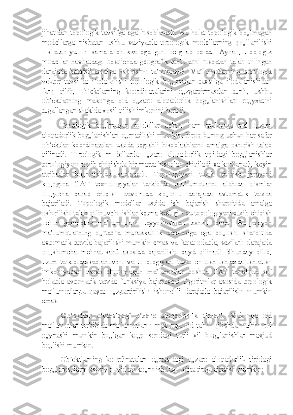 jihatidan   topologik   tavsifga   ega   hisoblanadi.   Bu   holat   topologik   bo„lmagan
modellarga   nisbatan   ushbu   vaziyatda   topologik   modellarning   qo„llanilishi
nisbatan   yuqori   samaradorlikka   egaligini   belgilab   beradi.   Aynan,   topologik
modellar   navbatdagi   bosqichda   geografik   tahlillarni   nisbatan   talab   qilingan
darajada   batafsil   amalga   oshirishni   ta’minlaydi.   Ma’lumotlarning   topologik
vektor   tavsifda   ifodalanishi   topologik   bo„lmagan   tavsifga   ifodalanishidan
farq   qilib,   ob’ektlarning   koordinatalarini   o„zgartirmasdan   turib,   ushbu
ob’ektlarning   makonga   oid   o„zaro   aloqadorlik   bog„lanishlari   ro„yxatini
tugallangan shaklda xosil qilish imkonini beradi.
Topologik   bo„lmagan   modellar   uchun   ham   makonga   oid   o„zaro
aloqadorlik bog„lanishlari o„rnatilishi mumkin, biroq buning uchun har safar
ob’ektlar   koordinatalari   ustida   tegishli   hisoblashlarni   amalga   oshirish   talab
qilinadi.   Topologik   modellarda   o„zaro   aloqadorlik   tipidagi   bog„lanishlar
topologiyani tuzib chiqishda bir marta hisoblab chiqiladi va kodlanadi, keyin
atributlar   ko„rinishida   saqlanadi.   Topologiyani   tuzib   chiqish   jarayoni
ko„pgina   GAT   texnologiyalar   tarkibida   ma’lumotlarni   alohida   qismlar
bo„yicha   qarab   chiqish   davomida   ko„proq   darajada   avtomatik   tarzda
bajariladi.   Topologik   modellar   ustida   ish   bajarish   sharoitida   amalga
oshirilishi talab qilinuvchi ishlar ketma-ketligi - bu topologiyani tuzib chiqish
uchun   geometrik   ma’lumotlarni   tayyorlashdan   tashkil   topadi.   Bu   jarayon
ma’lumotlarning   o„rtacha   murakkablik   darajasiga   ega   bo„lishi   sharoitida
avtomatik tarzda bajarilishi mumkin emas va faqat odatda, sezilarli darajada
qo„shimcha   mehnat   sarfi   asosida   bajarilishi   qayd   qilinadi.   Shunday   qilib,
tizim   tarkibida   saqlanuvchi   va   topologiyani   tuzib   chiqish   ishlarida   ishlatish
imkoniyatlari   qarab   chiqilmagan   ma’lumotlar   boshqa   GAT   tarkibida   sof
holatda   avtomatik   tarzda   funksiya   bajaruvchi   algoritmlar   asosida   topologik
ma’lumotlarga   qayta   o„zgartirilishi   ishonchli   darajada   bajarilishi   mumkin
emas.
Ob’ektlar   o‘rtasidagi   o‘zaro   aloqadorlik   tiplari .   Makonga   oid
ma’lumotlar   tarkibida  ma’lumotlarni   makonga  oid  tahlil   qilishda  muhim   rol
o„ynashi   mumkin   bo„lgan   ko„p   sondagi   turli   xil   bog„lanishlar   mavjud
bo„lishi mumkin.
Ob’ektlarning   koordinatalari   o„rtasidagi   o„zaro   aloqadorlik   tipidagi
bog„lanishlarni asosiy quyidagi ko„rinishdagi uchta tipga ajratish mumkin: 