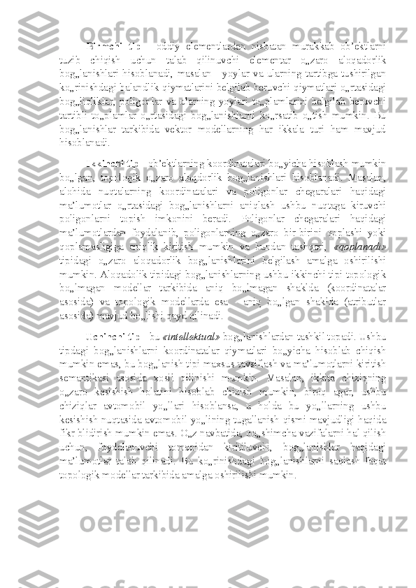 Birmchi   tip   -   oddiy   elementlardan   nisbatan   murakkab   ob’ektlarni
tuzib   chiqish   uchun   talab   qilinuvchi   elementar   o„zaro   aloqadorlik
bog„lanishlari   hisoblanadi,   masalan   -   yoylar   va   ularning   tartibga   tushirilgan
ko„rinishdagi balandlik qiymatlarini belgilab beruvchi qiymatlari o„rtasidagi
bog„liqliklar,   poligonlar   va   ularning   yoylari   to„plamlarini   belgilab   beruvchi
tartibli   to„plamlar   o„rtasidagi   bog„lanishlarni   ko„rsatib   o„tish   mumkin.   Bu
bog„lanishlar   tarkibida   vektor   modellarning   har   ikkala   turi   ham   mavjud
hisoblanadi.
Ikkinchi tip  - ob’ektlarning koordinatalari bo„yicha hisoblash mumkin
bo„lgan,   topologik   o„zaro   aloqdorlik   bog„lanishlari   hisoblanadi.   Masalan,
alohida   nuqtalarning   koordinatalari   va   poligonlar   chegaralari   haqidagi
ma’lumotlar   o„rtasidagi   bog„lanishlarni   aniqlash   ushbu   nuqtaga   kiruvchi
poligonlarni   topish   imkonini   beradi.   Poligonlar   chegaralari   haqidagi
ma’lumotlardan   foydalanib,   poligonlarning   o„zaro   bir-birini   qoplashi   yoki
qoplamasligiga   aniqlik   kiritish   mumkin   va   bundan   tashqari,   «qoplanadi»
tipidagi   o„zaro   aloqadorlik   bog„lanishlarini   belgilash   amalga   oshirilishi
mumkin. Aloqadolik tipidagi bog„lanishlarning ushbu ikkinchi tipi topologik
bo„lmagan   modellar   tarkibida   aniq   bo„lmagan   shaklda   (koordinatalar
asosida)   va   topologik   modellarda   esa   -   aniq   bo„lgan   shaklda   (atributlar
asosida) mavjud bo„lishi qayd qilinadi.
Uchinchi tip  - bu  «intellektual»  bog„lanishlardan tashkil topadi. Ushbu
tipdagi   bog„lanishlarni   koordinatalar   qiymatlari   bo„yicha   hisoblab   chiqish
mumkin emas, bu bog„lanish tipi maxsus tavsiflash va ma’lumotlarni kiritish
semantikasi   asosida   xosil   qilinishi   mumkin.   Masalan,   ikkita   chiziqning
o„zaro   kesishish   holatini   hisoblab   chiqish   mumkin,   biroq   agar,   ushbu
chiziqlar   avtomobil   yo„llari   hisoblansa,   u   holda   bu   yo„llarning   ushbu
kesishish nuqtasida avtomobil yo„lining tugallanish qismi mavjudligi haqida
fikr blidirish mumkin emas. O„z navbatida, qo„shimcha vazifalarni hal qilish
uchun,   foydalanuvchi   tomonidan   kiritiluvchi,   bog„lanishlar   haqidagi
ma’lumotlar   talab   qilinadi.   Bu   ko„rinishdagi   bog„lanishlarni   saqlash   faqat
topologik modellar tarkibida amalga oshirilishi mumkin. 