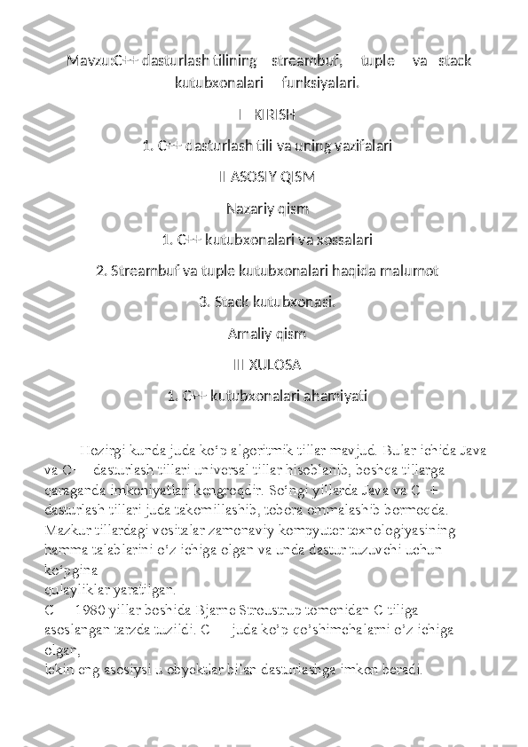   Mavzu:C++ dasturlash tilining    streambuf,     tuple     va   stack
kutubxonalari     funksiyalari.
I   KIRISH
1. C++ dasturlash tili va uning vazifalari
II ASOSIY QISM
Nazariy qism
1. C++ kutubxonalari va xossalari 
2. Streambuf va tuple kutubxonalari haqida malumot
3. Stack kutubxonasi.
Amaliy qism
III XULOSA 
1. C++ kutubxonalari ahamiyati
            Hozirgi kunda juda ko‘p algoritmik tillar mavjud. Bular ichida Java
va C++ dasturlash tillari universal tillar hisoblanib, boshqa tillarga
qaraganda imkoniyatlari kengroqdir. So‘ngi yillarda Java va C++
dasturlash tillari juda takomillashib, tobora ommalashib bormoqda.
Mazkur tillardagi vositalar zamonaviy kompyuter texnologiyasining
hamma talablarini o‘z ichiga olgan va unda dastur tuzuvchi uchun 
ko‘pgina
qulayliklar yaratilgan.
C++ 1980 yillar boshida Bjarne Stroustrup tomonidan C tiliga
asoslangan tarzda tuzildi. C++ juda ko’p qo’shimchalarni o’z ichiga 
olgan,
lekin eng asosiysi u obyektlar bilan dasturlashga imkon beradi. 