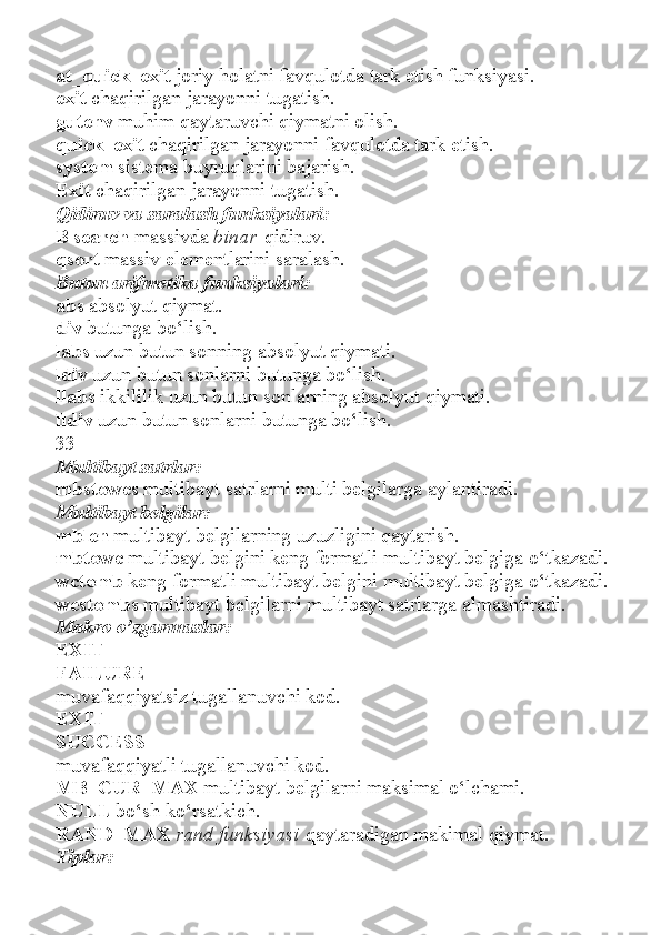 at_quick_exit   joriy holatni favqulotda tark etish funksiyasi.
exit   chaqirilgan jarayonni tugatish.
gutenv   muhim qaytaruvchi qiymatni olish.
quick_exit   chaqirilgan jarayonni favqulotda tark etish.
system   sistema buyruqlarini bajarish.
Exit   chaqirilgan jarayonni tugatish.
Qidiruv va saralash funksiyalari:
B search   massivda   binar   qidiruv.
qsort   massiv elementlarini saralash.
Butun arifmetika funksiyalari:
abs   absolyut qiymat.
div   butunga bo‘lish.
labs   uzun butun sonning absolyut qiymati.
ldiv   uzun butun sonlarni butunga bo‘lish.
llabs   ikkililik uzun butun sonlarning absolyut qiymati.
lldiv   uzun butun sonlarni butunga bo‘lish.
33
Multibayt satrlar:
mbstowcs   multibayt satrlarni multi belgilarga aylantiradi.
Multibayt belgilar:
mblen   multibayt belgilarning uzuzligini qaytarish.
mbtowc   multibayt belgini keng formatli multibayt belgiga o‘tkazadi.
wctomb   keng formatli multibayt belgini multibayt belgiga o‘tkazadi.
westombs   multibayt belgilarni multibayt satrlarga almashtiradi.
Makro o’zgarmaslar:
EXIT
FAILURE
muvafaqqiyatsiz tugallanuvchi kod.
EXIT
SUCCESS
muvafaqqiyatli tugallanuvchi kod.
MB_CUR_MAX   multibayt belgilarni maksimal o‘lchami.
NULL   bo‘sh ko‘rsatkich.
RAND_MAX   rand funksiyasi   qaytaradigan makimal qiymat.
Tiplar: 