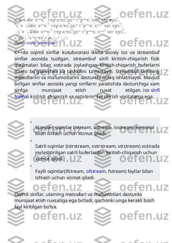 div_t   div   amali qaytaradigan qiymatlarni saqlaydi.
ldiv_t   ldiv   amali qaytaradigan qiymatlarni saqlaydi.
lldiv_t   lldiv   amali qaytaradigan qiymatlarni saqlaydi.
size_t   ishorasiz butun tur.
Oqimli   sinfl ar ierarxiyasi
C++da   oqimli   sinflar   kutubxonasi   ikkita   asosiy   ios   va   streambuf
sinflar   asosida   tuzilgan,   streambuf   sinfi   kiritish-chiqarish   fizik
qurilmalari   bilan   xotirada   joylashgan   kiritish-chiqarish   buferlarni
o‘zaro   bo‘g‘lanishini   va   tashkilini   ta’minlaydi.   Streambuf   sinfining
metodlarini va ma’lumotlarini dasturchi ochiq ishlatmaydi. Mavjud
bo‘lgan   sinflar   asosida   yangi   sinflarni   yaratishda   dasturchiga   xam
sinfga   murojaat   etish   ruxat   etilgan.   ios   sinfi
formal   k irit ish   chiqarish   va   xat olarni   t e k shirish   vositalarga ega.
o
Standart oqimlar (istream, ostream, iostream) terminal 
bilan ishlash uchun xizmat qiladi.
o
Satrli oqimlar (istrstream, ostrstream, strstream) xotirada
joylashtirilgan satrli buferlardan kiritish-chiqarish uchun 
xizmat qiladi.
o
Faylli oqimlar(ifstream,   ofstream , fstream) fayllar bilan 
ishlash uchun xizmat qiladi.
Oqimli sinflar, ularning metodlari va ma’lumotlari dasturda 
murojaat etish ruxsatiga ega bo‘ladi, qachonki unga kerakli bosh 
fayl kiritilgan bo‘lsa. 