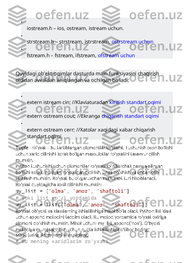 
iostream.h – ios, ostream, istream uchun.

strstream.h – strstream, istrstream,   ostrstream uchun

fstream.h – fstream, ifstream,   ofstream uchun
Quyidagi ob’ekt-oqimlar dasturda main funksiyasini chaqirish 
oldidan avvaldan aniqlangan va ochilgan bo‘ladi:

extern istream cin; //Klaviaturadan   kiritish standart oqimi

extern ostream cout; //Ekranga   chiqarish standart oqimi

extern ostream cerr; //Xatolar xaqidagi xabar chiqarish 
standart oqimi.
Tuple   -ro'yxat – bu tartiblangan elementlar to'plami.  Tushunish oson bo'lishi
uchun xarid qilinishi kerak bo'lgan maxsulotlar ro'yxatini tasavvur qilish 
mumkin.
Python tushunishi uchun elementlar ro'yxati to'rtburchak qavsga olingan 
bo'lishi kerak. Tuzilgan ro'yxatdan qidirish, unga qo'shish va undan olib 
tashlash mumkin.  Ro'yxat bu o'zgaruvchan ma'lumot turi hisoblanadi.
Ro'yxat quyidagicha xosil qilinishi mumkin:
my_list  = [ 'olma' ,  'anor' ,  'shaftoli' ]
# yoki list so'zi yordamida
my_list = list([ 'olma' ,  'anor' ,  'shaftoli' ])
Ro'yxat ob'yekt va klasslarning ishlatilishiga misol bo'la oladi. Python list klasi 
uchun append metodini taqdim etadi. Bu metod yordamida ro'yxat oxiriga 
element qo'shish mumkin. Misol uchun: my_list.append('nok').  O'byekt 
metodiga murojaat qilish uchun nuqta ishlatilishiga e'tibor bering.
Misol: (using_list.py nomi bilan saqlang)
# Bu mening xaridlarim ro'yxati 