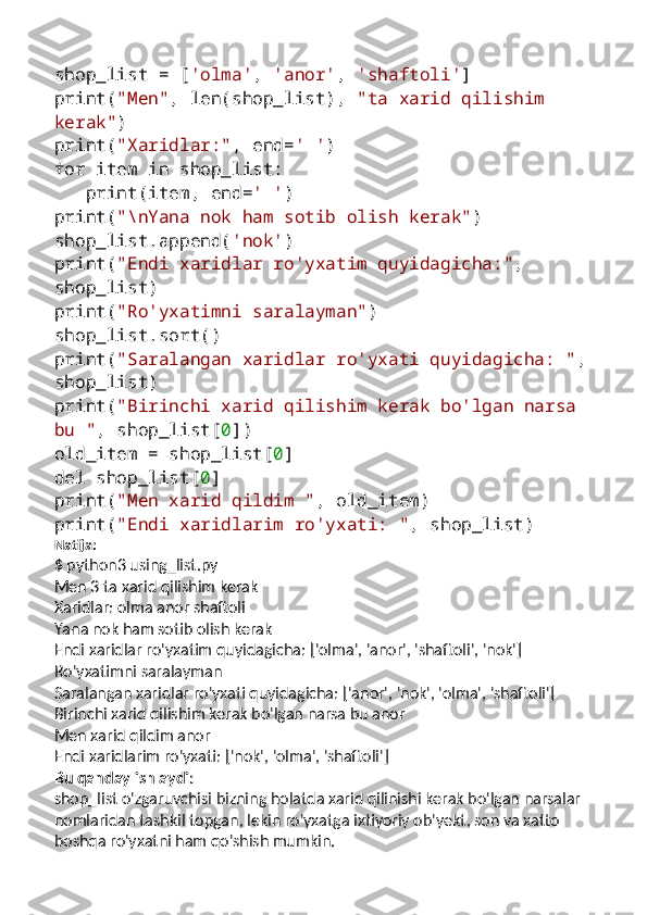 shop_list = [ 'olma' ,  'anor' ,  'shaftoli' ]
print( "Men" , len(shop_list),  "ta xarid qilishim 
kerak" )
print( "Xaridlar:" , end= ' ' )
for  item  in  shop_list:
   print(item, end= ' ' )
print( "\nYana nok ham sotib olish kerak" )
shop_list.append( 'nok' )
print( "Endi xaridlar ro'yxatim quyidagicha:" , 
shop_list)
print( "Ro'yxatimni saralayman" )
shop_list.sort()
print( "Saralangan xaridlar ro'yxati quyidagicha: " , 
shop_list)
print( "Birinchi xarid qilishim kerak bo'lgan narsa 
bu " , shop_list[ 0 ])
old_item = shop_list[ 0 ]
del  shop_list[ 0 ]
print( "Men xarid qildim " , old_item)
print( "Endi xaridlarim ro'yxati: " , shop_list)
Natija:
$ python3 using_list.py
Men 3 ta xarid qilishim kerak
Xaridlar: olma anor shaftoli
Yana nok ham sotib olish kerak
Endi xaridlar ro'yxatim quyidagicha: ['olma', 'anor', 'shaftoli', 'nok']
Ro'yxatimni saralayman
Saralangan xaridlar ro'yxati quyidagicha: ['anor', 'nok', 'olma', 'shaftoli']
Birinchi xarid qilishim kerak bo'lgan narsa bu anor
Men xarid qildim anor
Endi xaridlarim ro'yxati: ['nok', 'olma', 'shaftoli']
Bu qanday ishlaydi:
shop_list o'zgaruvchisi bizning holatda xarid qilinishi kerak bo'lgan narsalar 
nomlaridan tashkil topgan, lekin ro'yxatga ixtiyoriy ob'yekt, son va xatto 
boshqa ro'yxatni ham qo'shish mumkin. 