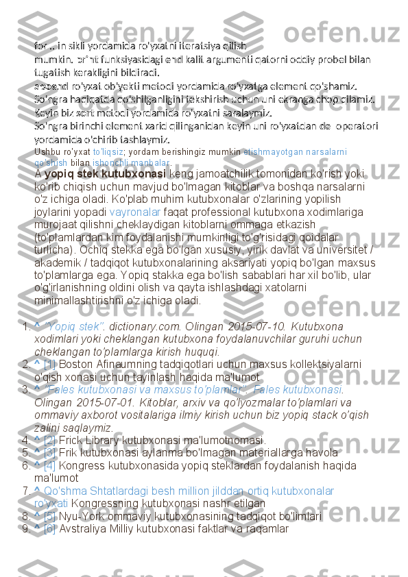 for .. in sikli yordamida ro'yxatni iteratsiya qilish 
mumkin.   print   funksiyasidagi   end   kalit argumenti qatorni oddiy probel bilan 
tugatish kerakligini bildiradi.
append   ro'yxat ob'yekti metodi yordamida ro'yxatga element qo'shamiz. 
So'ngra haqiqatda qo'shilganligini tekshirish uchun uni ekranga chop qilamiz.
Keyin biz   sort   metodi yordamida ro'yxatni saralaymiz.
So'ngra birinchi element xarid qilinganidan keyin uni ro'yxatdan   del   operatori
yordamida o'chirib tashlaymiz.
Ushbu ro'yxat   to'liqsiz ; yordam berishingiz mumkin   etishmayotgan narsalarni 
qo'shish   bilan   ishonchli manbalar .
A   yopiq stek kutubxonasi   keng jamoatchilik tomonidan ko'rish yoki 
ko'rib chiqish uchun mavjud bo'lmagan kitoblar va boshqa narsalarni 
o'z ichiga oladi. Ko'plab muhim kutubxonalar o'zlarining yopilish 
joylarini yopadi   vayronalar   faqat professional kutubxona xodimlariga 
murojaat qilishni cheklaydigan kitoblarni ommaga etkazish 
(to'plamlardan kim foydalanishi mumkinligi to'g'risidagi qoidalar 
turlicha). Ochiq stekka ega bo'lgan xususiy, yirik davlat va universitet / 
akademik / tadqiqot kutubxonalarining aksariyati yopiq bo'lgan maxsus 
to'plamlarga ega. Yopiq stakka ega bo'lish sabablari har xil bo'lib, ular 
o'g'irlanishning oldini olish va qayta ishlashdagi xatolarni 
minimallashtirishni o'z ichiga oladi.
1. ^   "Yopiq stek" . dictionary.com. Olingan   2015-07-10.   Kutubxona 
xodimlari yoki cheklangan kutubxona foydalanuvchilar guruhi uchun 
cheklangan to'plamlarga kirish huquqi.
2. ^   [1]   Boston Afinaumning tadqiqotlari uchun maxsus kollektsiyalarni 
o'qish xonasi uchun tayinlash haqida ma'lumot
3. ^   "Fales kutubxonasi va maxsus to'plamlar" .   Fales kutubxonasi . 
Olingan   2015-07-01.   Kitoblar, arxiv va qo'lyozmalar to'plamlari va 
ommaviy axborot vositalariga ilmiy kirish uchun biz yopiq stack o'qish 
zalini saqlaymiz.
4. ^   [2]   Frick Library kutubxonasi ma'lumotnomasi.
5. ^   [3]   Frik kutubxonasi aylanma bo'lmagan materiallarga havola
6. ^   [4]   Kongress kutubxonasida yopiq steklardan foydalanish haqida 
ma'lumot
7. ^   Qo'shma Shtatlardagi besh million jilddan ortiq kutubxonalar 
ro'yxati   Kongressning kutubxonasi nashr etilgan
8. ^   [5]   Nyu-York ommaviy kutubxonasining tadqiqot bo'limlari
9. ^   [6]   Avstraliya Milliy kutubxonasi faktlar va raqamlar 