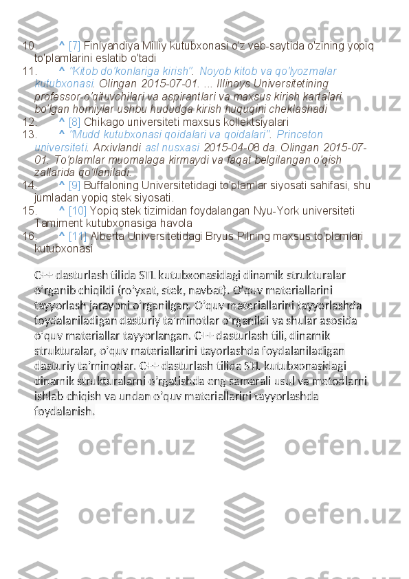 10. ^   [7]   Finlyandiya Milliy kutubxonasi o'z veb-saytida o'zining yopiq 
to'plamlarini eslatib o'tadi
11. ^   "Kitob do'konlariga kirish" .   Noyob kitob va qo'lyozmalar 
kutubxonasi . Olingan   2015-07-01.   ... Illinoys Universitetining 
professor-o'qituvchilari va aspirantlari va maxsus kirish kartalari 
bo'lgan homiylar ushbu hududga kirish huquqini cheklashadi
12. ^   [8]   Chikago universiteti maxsus kollektsiyalari
13. ^   "Mudd kutubxonasi qoidalari va qoidalari" .   Princeton 
universiteti . Arxivlandi   asl nusxasi   2015-04-08 da. Olingan   2015-07-
01.   To'plamlar muomalaga kirmaydi va faqat belgilangan o'qish 
zallarida qo'llaniladi.
14. ^   [9]   Buffaloning Universitetidagi to'plamlar siyosati sahifasi, shu 
jumladan yopiq stek siyosati.
15. ^   [10]   Yopiq stek tizimidan foydalangan Nyu-York universiteti 
Tamiment kutubxonasiga havola
16. ^   [11]   Alberta Universitetidagi Bryus Pilning maxsus to'plamlari 
kutubxonasi
C++ dasturlash tilida STL kutubxonasidagi dinamik strukturalar 
o’rganib chiqildi (ro’yxat, stek, navbat). O’quv materiallarini 
tayyorlash jarayoni o’rganilgan. O’quv materiallarini tayyorlashda 
foydalaniladigan dasturiy ta’minotlar o’rganildi va shular asosida 
o’quv materiallar tayyorlangan. C++ dasturlash tili, dinamik 
strukturalar, o’quv materiallarini tayorlashda foydalaniladigan 
dasturiy ta’minotlar.  C++ dasturlash tilida STL kutubxonasidagi 
dinamik strukturalarni o’rgatishda eng samarali usul va metodlarni 
ishlab chiqish va undan o’quv materiallarini tayyorlashda 
foydalanish. 