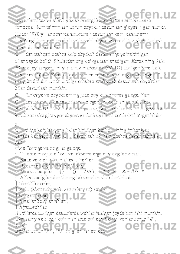 Dasturlarni tez va sifatli yozish hozirgi kunda katta ahamiyat kasb
etmoqda. Buni ta’minlash uchun obyektli dasturlash g’oyasi ilgari surildi.
Huddi 1970 yillar boshida strukturali dasturlash kabi, dasturlarni
hayotdagi jismlarni modellashtiruvchi obyektlat orqali tuzish dasturlash
sohasida inqilob qildi.
C++ dan tashqari boshqa ko'p obyektli dasturlshga yo’naltirilgan
tillar paydo bo'ldi. Shulardan eng ko’zga tashlanadigani Xerox ning Palo
Altoda joylashgan ilmiy-qidiruv markazida (PARC) tuzilgan Smalltalk
dasturlash tilidir. Smalltalk da hamma narsa obyektlarga asoslangan. C++
esa gibrid tildir. Unda C tiliga o’hshab strukturali dasturlash obyektlar
bilan dasturlash mumkin.
C++ funksiya va obyektlarning juda boy kutubhonasiga ega. Yani
C++ dasturlash tilida dasturlashni o’rganish ikki qismga bo’linadi.
Birinchisi bu C++ tilini o’zini o’rganish, ikkinchisi esa C++ ning standart
kutubhonasidagi tayyor obyekt va funksiyalarni qo’llashni o’rganishdir.
6
C++ tiliga ko‘plab yangiliklar kiritilgan bo‘lib, tilning imkoniyati
yanada kengaytirilgan. C++ dasturlash tili ham boshqa dasturlash tillari 
kabi
o‘z alfavitiga va belgilariga ega.
   Tillarda mavjud alfavit va leksemalarga quyidagilar kiradi:
1. Katta va kichik lotin alfaviti harflari;
2. Raqamlar - 0,1,2,3,4,5,6,7,8,9;
3. Maxsus belgilar: " {} | [] () + - / % \ ; ' : ? <=>_ ! & ~ # ^ . *
   Alfavit belgilaridan tilning leksemalari shakllantiriladi:
   Identifikatorlar;
   Kalit (xizmatchi yoki zahiralangan) so‘zlar;
   O‘zgarmaslar;
   Amallar belgilanishlari;
   Ajratuvchilar.
Bu tillarda tuzilgan dasturlarda izohlar istalgan joyda berilishi mumkin.
Ular satriy va blokli ko‘rinishlarda bo’ladi. Satriy izohlar uchun “//”, 
blokli
izohlar uchun “/*”, “*/” belgilari ishlatiladi. 