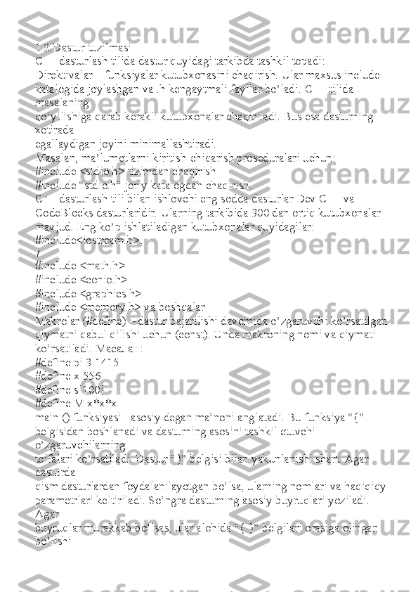 1.2.Dastur tuzilmasi
C++ dasturlash tilida dastur quyidagi tarkibda tashkil topadi:
Direktivalar – funksiyalar kutubxonasini chaqirish. Ular maxsus include
katalogida joylashgan va .h kengaytmali fayllar bo’ladi.  С ++ tilida 
masalaning
qo’yilishiga qarab kerakli kutubxonalar chaqiriladi. Bus esa dasturning 
xotirada
egallaydigan joyini minimallashtiradi.
Masalan, ma’lumotlarni kiritish-chiqarish proseduralari uchun:
#include <stdio.h> tizimdan chaqirish
#include “stdio.h” joriy katalogdan chaqirish.
C++ dasturlash tili bilan ishlovchi eng sodda dasturlar Dev C++ va
CodeBlocks dasturlaridir. Ularning tarkibida 300 dan ortiq kutubxonalar
mavjud. Eng ko’p ishlatiladigan kutubxonalar quyidagilar:
#include<iostream.h>,
7
#include <math.h>
#include <conio.h>
#include <graphics.h>
#include <memory.h> va boshqalar
Makrolar (#define) – dastur bajarilishi davomida o’zgaruvchi ko’rsatilgan
qiymatni qabul qilishi uchun (const). Unda makroning nomi va qiymati
ko’rsatiladi.  Масалан :
#define pi 3.1415
#define x 556
#define s[100]
#define M x*x*x
main () funksiyasi– asosiy degan ma’noni anglatadi. Bu funksiya “{“
belgisidan boshlanadi va dasturning asosini tashkil etuvchi 
o’zgaruvchilarning
toifalari ko’rsatiladi. Dastur “}” belgisi bilan yakunlanishi shart. Agar 
dasturda
qism dasturlardan foydalanilayotgan bo’lsa, ularning nomlari va haqiqiqy
parametrlari keltiriladi. So’ngra dasturning asosiy buyruqlari yoziladi. 
Agar
buyruqlar murakkab bo’lsas, ular alohida “{ }” belgilari orasiga olingan 
bo’lishi 