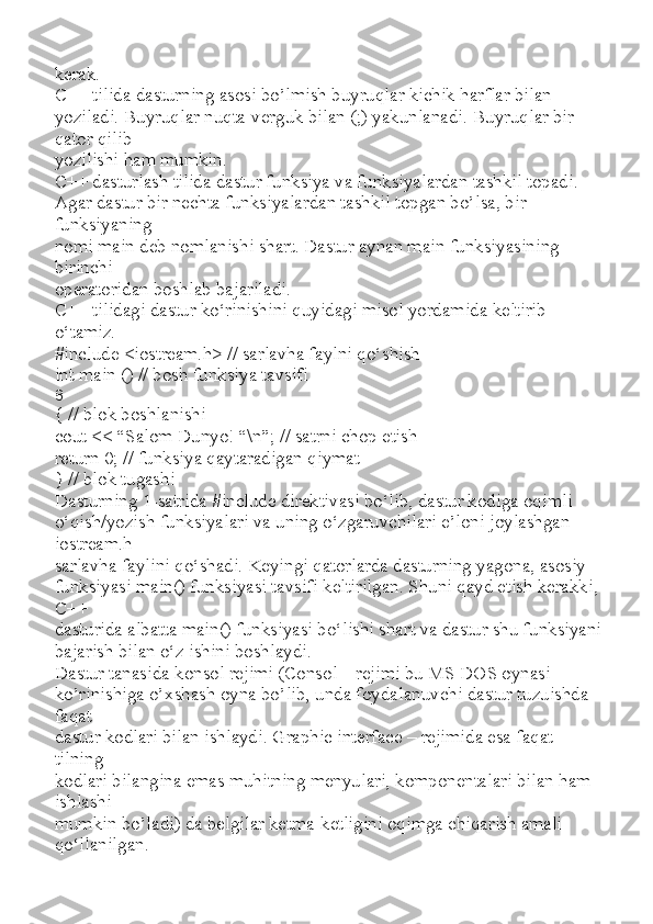 kerak.
С ++ tilida dasturning asosi bo’lmish buyruqlar kichik harflar bilan
yoziladi. Buyruqlar nuqta-verguk bilan (;) yakunlanadi. Buyruqlar bir 
qator qilib
yozilishi ham mumkin.
C++ dasturlash tilida dastur funksiya va funksiyalardan tashkil topadi.
Agar dastur bir nechta funksiyalardan tashkil topgan bo’lsa, bir 
funksiyaning
nomi main deb nomlanishi shart. Dastur aynan main funksiyasining 
birinchi
operatoridan boshlab bajariladi.
C++ tilidagi dastur ko‘rinishini quyidagi misol yordamida keltirib
o‘tamiz.
#include <iostream.h> // sarlavha faylni qo‘shish
int main () // bosh funksiya tavsifi
8
{ // blok boshlanishi
cout << “Salom Dunyo! “\n”; // satrni chop etish
return 0; // funksiya qaytaradigan qiymat
} // blok tugashi
Dasturning 1-satrida #include direktivasi bo‘lib, dastur kodiga oqimli
o‘qish/yozish funksiyalari va uning o‘zgaruvchilari e’loni joylashgan 
iostream.h
sarlavha faylini qo‘shadi. Keyingi qatorlarda dasturning yagona, asosiy
funksiyasi main() funksiyasi tavsifi keltirilgan. Shuni qayd etish kerakki, 
C++
dasturida albatta main() funksiyasi bo‘lishi shart va dastur shu funksiyani
bajarish bilan o‘z ishini boshlaydi.
Dastur tanasida konsol rejimi (Consol – rejimi bu MS DOS oynasi
ko’rinishiga o’xshash oyna bo’lib, unda foydalanuvchi dastur tuzuishda 
faqat
dastur kodlari bilan ishlaydi. Graphic interface – rejimida esa faqat 
tilning
kodlari bilangina emas muhitning menyulari, komponentalari bilan ham 
ishlashi
mumkin bo’ladi) da belgilar ketma-ketligini oqimga chiqarish amali 
qo‘llanilgan. 