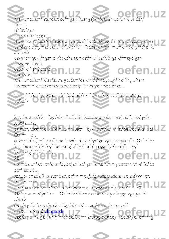 Ma’lumotlarni standart oqimga (ekranga) chiqarish uchun quyidagi 
format
ishlatilgan:
cout << <ifoda>;
Bu yerda <ifoda> sifatida o‘zgaruvchi yoki sintsksisi to‘g‘ri yozilgan va
qandaydir qiymat qabul qiluvchi til ifodasi kelishi mumkin (keyinchalik, 
burchak
qavs ichiga olingan o‘zbekcha satr ostini til tarkibiga kirmaydigan 
tushuncha deb
qabul qilish kerak).
cin << a;
Ma’lumotlarni klaviatura yordamida kiritish buyrug’i bo’lib, u ham
iostream.h kutubxonasi tarkibidagi funksiya hisoblanadi.
C++ tilida qiymatlarni kiritish chiqarish uchun C tilidan o‘tgan 
stdio.h
kutubxonasidan foydalaniladi. Bu kutubxonada mavjud funksiyalar 
klaviatura,
printer, terminal kabi qurilmalarni fayl oqimlari sifatida qabul qiladi. 
Oqim – bu
o‘zaro bir jinsli sodir bo‘luvchi xususiyatga ega jarayondir. Oqimlar
kutubxonasida fayl ko‘rsatgichlari kabi qayta ishlanadi. Fayl 
ko‘rsatgichlari – bu
28
oqimda unikal aniqlanib, bajariladigan amal uning parametri sifatida 
beriladi.Bu
kutubxonada 3 ta standart oqim mavjud;   stdin,stdout   va   stderr   lar. 
Bu oqimlar
kutubxona chaqirilishi bilan avtomatik tarzda aniqlanadi [4,10].
Oqim xususiyatlar –   Oqimlar bir qator xususiyatlarga ega ya‘ni 
ularda
qanday funksiyalardan foydalanishmoqda va ular orqali 
ma‘lumotlarni   chiqarish
qanday amalga oshirilmoqda.Oqimlarning bunday xususiyatlarining  