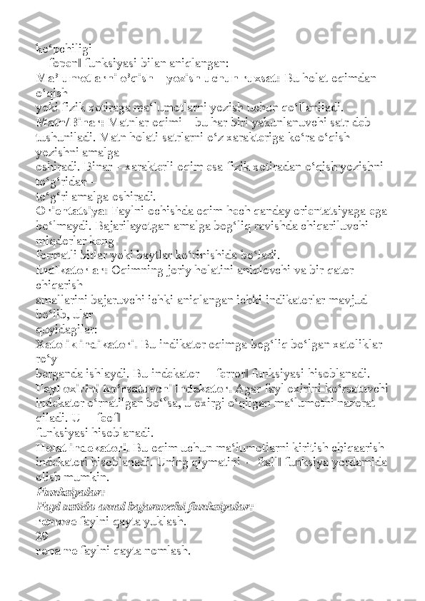 ko‘pchiligi
―fopen  funksiyasi bilan aniqlangan:‖
Ma’lumotlarni o’qish – yozish uchun ruxsat:   Bu holat oqimdan 
o‘qish
yoki fizik xotiraga ma‘lumotlarni yozish uchun qo‘llaniladi.
Matn/Binar:   Matnlar oqimi – bu har biri yakunlanuvchi satr deb
tushuniladi. Matn holati satrlarni o‘z xarakteriga ko‘ra o‘qish 
yozishni amalga
oshiradi. Binar – xarakterli oqim esa fizik xotiradan o‘qish yozishni 
to‘g‘ridan –
to‘g‘ri amalga oshiradi.
Orientatsiya:   Faylni ochishda oqim hech qanday orientatsiyaga ega
bo‘lmaydi. Bajarilayotgan amalga bog‘liq ravishda chiqariluvchi 
miqdorlar keng
formatli bitlar yoki baytlar ko‘rinishida bo‘ladi.
Indikatorlar:   Oqimning joriy holatini aniqlovchi va bir qator 
chiqarish
amallarini bajaruvchi ichki aniqlangan ichki indikatorlar mavjud 
bo‘lib, ular
quyidagilar:
Xatolik indikatori.   Bu indikator oqimga bog‘liq bo‘lgan xatoliklar 
ro‘y
berganda ishlaydi. Bu indekator ―ferror  funksiyasi hisoblanadi.	
‖
Fayl oxirini ko’rsatuvchi indekator.   Agar fayl oxirini ko‘rsatuvchi
indekator o‘rnatilgan bo‘lsa, u oxirgi o‘qilgan ma‘lumotni nazorat 
qiladi. U ―feof	
‖
funksiyasi hisoblanadi.
Holat indekatori.   Bu oqim uchun ma‘lumotlarni kiritish chiqaarish
indekatori hisoblanadi. Uning qiymatini ―ftall  funksiya yordamida 	
‖
olish mumkin.
Funksiyalar:
Fayl ustida amal bajaruvchi funksiyalar:
remove   faylni qayta yuklash.
29
rename   faylni qayta nomlash. 