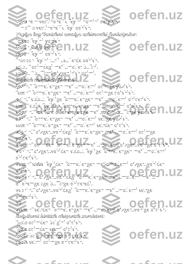 Tmpnam   vaqtinchalik faylni nomini qo‘yish.
Tmpfile   vaqtinchalik fayl ochish.
Faylga bog’lanishni amalga oshiruvchi funksiyalar:
fclose   faylni yopish
fflush   flush   oqimi.
fopen   faylni ochish.
freopen   faylni turli usullarda ochish.
setbuf   oqimdagi ma‘lumotlar buferi.
setvbuf   bufferni o‘zgartirish oqimi.
Kiritish chiqarish formati:
fprintf   formatlangan ma‘lumotlarni oqimga yozish.
fscanf   formatlangan ma‘lumotlarni oqimga qo‘shish.
printf   stdout fayliga formatlangan ma‘lumotlarni chiqarish.
scanf   stdin faylidan formatlangan ma‘lumotlarni o‘qish.
snprintf   ma‘lum o‘lchamga ega ma‘lumotni bufferga yozish.
sprintf   formatlangan ma‘lumotlarni satrga yozish.
sscanf   formatlangan ma‘lumotlarni satrdan o‘qish.
vfprintf   o‘zgaruvchidagi formatlangan ma‘lumotlarni oqimga
yozish.
vfscanf   oqimdan formatlangan ma‘lumotlarni o‘zgaruvchiga o‘qish.
vprintf   o‘zgaruvchidan stdout fayliga formatlangan ma‘lumotlarni
chiqarish.
vscanf   stdin   faylidan formatlangan ma‘lumotlarni o‘zgaruvchidan
o‘qish.
vsnprintf   o‘zgaruvchidagi formatlangan ma‘lumotlarni ma‘lum
o‘lchamga ega bufferga chiqaradi.
vsprintf   o‘zgaruvchidagi formatlangan ma‘lumotlarni satrga
chiqarish.
30
vsscanf   satrdan formatlangan ma‘lumotlarni o‘zgaruvchiga o‘qish.
Belgilarni kiritish chiqarish xarakteri:
fgetc   oqimdan belgini o‘qish.
fgets   oqimdan satrni o‘qish.
fputc   belgini oqimga chiqarish.
fputs   satrni oqimga chiqarish. 