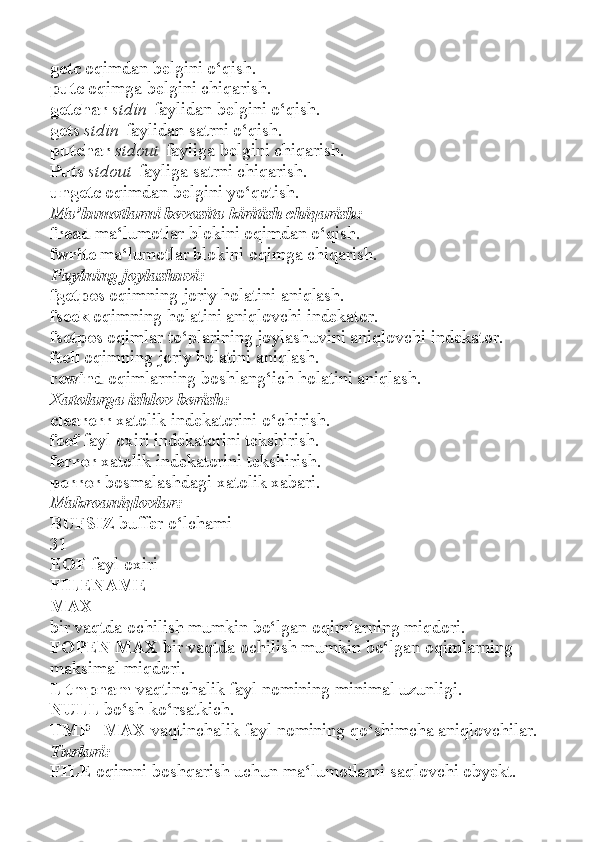 getc   oqimdan belgini o‘qish.
putc   oqimga belgini chiqarish.
getchar   stdin   faylidan belgini o‘qish.
gets   stdin   faylidan satrni o‘qish.
putchar   stdout   fayliga belgini chiqarish.
Puts   stdout   fayliga satrni chiqarish.
ungetc   oqimdan belgini yo‘qotish.
Ma’lumotlarni bevosita kiritish chiqarish:
fread   ma‘lumotlar blokini oqimdan o‘qish.
fwrite   ma‘lumotlar blokini oqimga chiqarish.
Faylning joylashuvi:
fgetpos   oqimning joriy holatini aniqlash.
fseek   oqimning holatini aniqlovchi indekator.
fsetpos   oqimlar to‘plarining joylashuvini aniqlovchi indekator.
ftell   oqimning joriy holatini aniqlash.
rewind   oqimlarning boshlang‘ich holatini aniqlash.
Xatolarga ishlov berish:
clearerr   xatolik indekatorini o‘chirish.
feof   fayl oxiri indekatorini tekshirish.
ferror   xatolik indekatorini tekshirish.
perror   bosmalashdagi xatolik xabari.
Makroaniqlovlar:
BUFSIZ   buffer o‘lchami
31
EOF   fayl oxiri
FILENAME
MAX
bir vaqtda ochilish mumkin bo‘lgan oqimlarning miqdori.
FOPEN MAX   bir vaqtda ochilish mumkin bo‘lgan oqimlarning
maksimal miqdori.
L tmpnam   vaqtinchalik fayl nomining minimal uzunligi.
NULL   bo‘sh ko‘rsatkich.
TMP_ MAX   vaqtinchalik fayl nomining qo‘shimcha aniqlovchilar.
Turlari:
FILE   oqimni boshqarish uchun ma‘lumotlarni saqlovchi obyekt. 