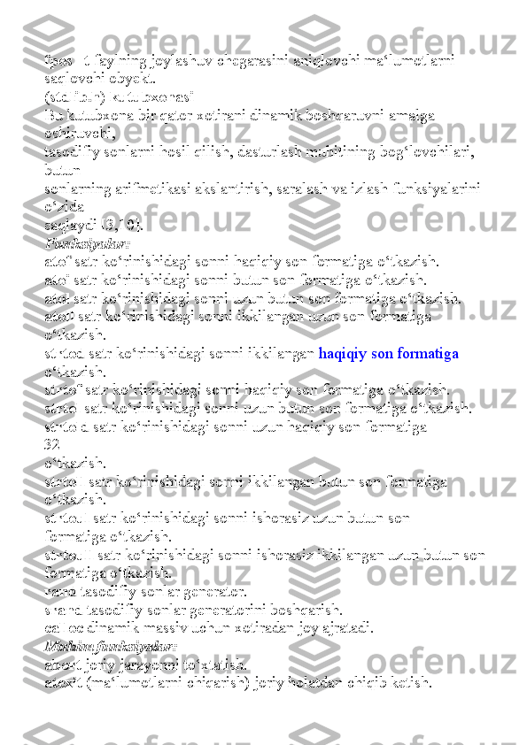 fpos_ t   faylning joylashuv chegarasini aniqlovchi ma‘lumotlarni
saqlovchi obyekt.
(stdlib.h) kutubxonasi
Bu kutubxona bir qator xotirani dinamik boshqaruvni amalga 
oshiruvchi,
tasodifiy sonlarni hosil qilish, dasturlash muhitining bog‘lovchilari, 
butun
sonlarning arifmetikasi akslantirish, saralash va izlash funksiyalarini 
o‘zida
saqlaydi [3,10].
Funksiyalar:
atof   satr ko‘rinishidagi sonni haqiqiy son formatiga o‘tkazish.
atoi   satr ko‘rinishidagi sonni butun son formatiga o‘tkazish.
atol   satr ko‘rinishidagi sonni uzun butun son formatiga o‘tkazish.
atoll   satr ko‘rinishidagi sonni ikkilangan uzun son formatiga
o‘tkazish.
strtod   satr ko‘rinishidagi sonni ikkilangan   haqiqiy son formatiga
o‘tkazish.
strtof   satr ko‘rinishidagi sonni haqiqiy son formatiga o‘tkazish.
strtol   satr ko‘rinishidagi sonni uzun butun son formatiga o‘tkazish.
strtold   satr ko‘rinishidagi sonni uzun haqiqiy son formatiga
32
o‘tkazish.
strtoll   satr ko‘rinishidagi sonni ikkilangan butun son formatiga
o‘tkazish.
strtoul   satr ko‘rinishidagi sonni ishorasiz uzun butun son
formatiga o‘tkazish.
strtoull   satr ko‘rinishidagi sonni ishorasiz ikkilangan uzun butun son
formatiga o‘tkazish.
rand   tasodifiy sonlar generator.
srand   tasodifiy sonlar generatorini boshqarish.
calloc   dinamik massiv uchun xotiradan joy ajratadi.
Muhim funksiyalar:
abort   joriy jarayonni to‘xtatish.
atexit   (ma‘lumotlarni chiqarish) joriy holatdan chiqib ketish. 